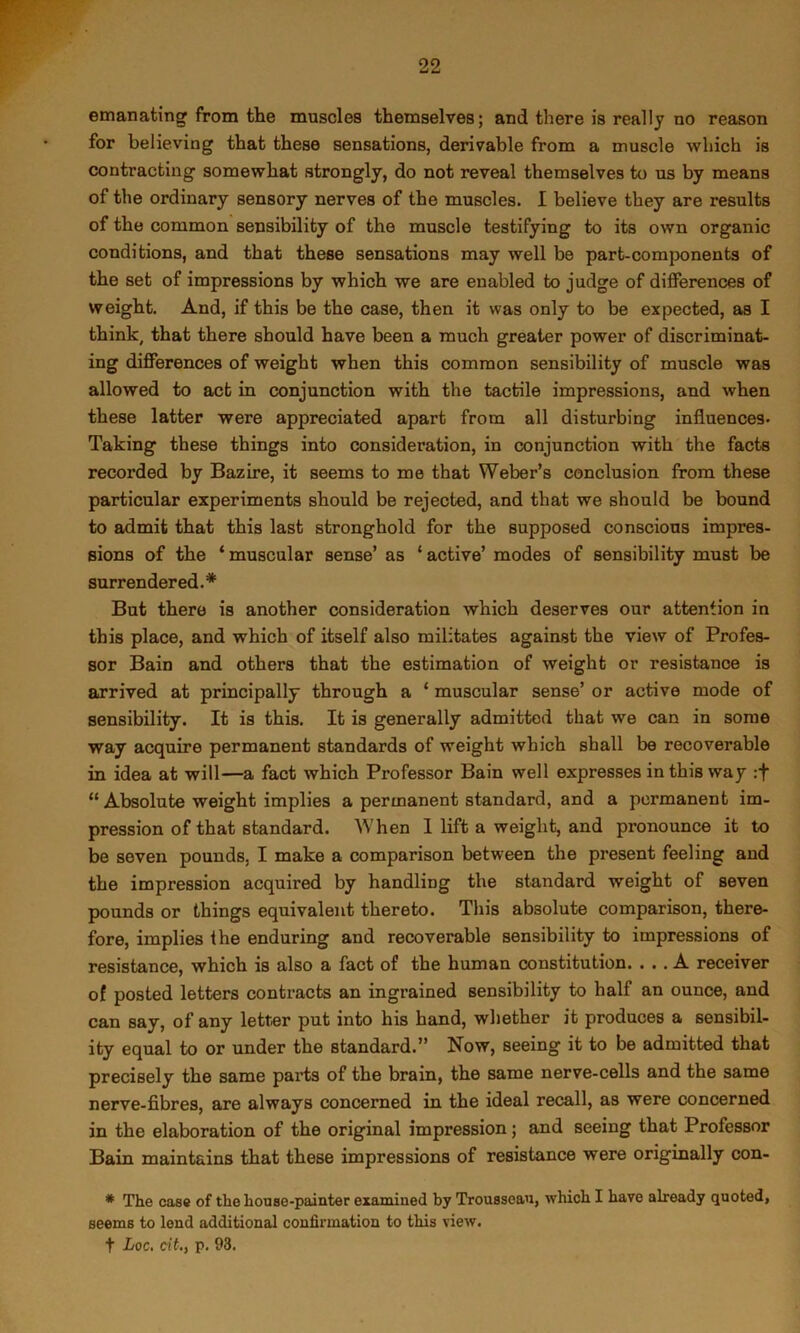 emanating from the muscles themselves; and there is really no reason for believing that these sensations, derivable from a muscle which is contracting somewhat strongly, do not reveal themselves to us by means of the ordinary sensory nerves of the muscles. I believe they are results of the common sensibility of the muscle testifying to its own organic conditions, and that these sensations may well be part-components of the set of impressions by which we are enabled to judge of differences of weight. And, if this be the case, then it was only to be expected, as I think, that there should have been a much greater power of discriminat- ing differences of weight when this common sensibility of muscle was allowed to act in conjunction with the tactile impressions, and when these latter were appreciated apart from all disturbing influences. Taking these things into consideration, in conjunction with the facts recorded by Bazire, it seems to me that Weber’s conclusion from these particular experiments should be rejected, and that we should be bound to admit that this last stronghold for the supposed conscious impres- sions of the ‘ muscular sense’ as ‘ active’ modes of sensibility must be surrendered.* But there is another consideration which deserves our attention in this place, and which of itself also militates against the view of Profes- sor Bain and others that the estimation of weight or resistance is arrived at principally through a ‘ muscular sense’ or active mode of sensibility. It is this. It is generally admitted that we can in some way acquire permanent standards of weight which shall be recoverable in idea at will—a fact which Professor Bain well expresses in this way :f “ Absolute weight implies a permanent standard, and a permanent im- pression of that standard. When I lift a weight, and pronounce it to be seven pounds, I make a comparison between the present feeling and the impression acquired by handling the standard weight of seven pounds or things equivalent thereto. This absolute comparison, there- fore, implies the enduring and recoverable sensibility to impressions of resistance, which is also a fact of the human constitution. ... A receiver of posted letters contracts an ingrained sensibility to half an ounce, and can say, of any letter put into his hand, whether it produces a sensibil- ity equal to or under the standard.” Now, seeing it to be admitted that precisely the same parts of the brain, the same nerve-cells and the same nerve-fibres, are always concerned in the ideal recall, as were concerned in the elaboration of the original impression; and seeing that Professor Bain maintains that these impressions of resistance were originally con- * The case of the house-painter examined by Trousseau, which I have already quoted, seems to lend additional confirmation to this view.