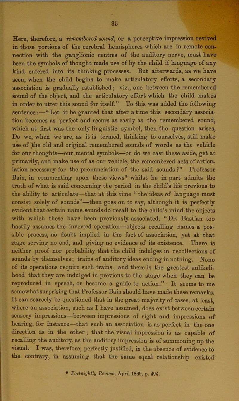 Here, therefore, a remembered sotmd, or a perceptive impression revived in those portions of the cerebral hemispheres which are in remote con- nection with the ganglionic centres of the auditory nerve, must have been the symbols of thought made use of by the child if language of any kind entered into its thinking processes. But afterwards, as we have seen, when the child begins to make articulatory efforts, a secondary association is gradually established; viz., one between the remembered sound of the object, and the articulatory effort which the child makes in order to utter this sound for itself.” To this was added the following sentence :—“ Let it be granted that after a time this secondary associa- tion becomes as perfect and recurs as easily as the remembered sound, which at first was the only linguistic symbol, then the question arises. Do we, when we are, as it is termed, thinking to ourselves, still make use of the old and original remembered sounds of words as the vehicle for our thoughts—our mental symbols—or do we cast these aside, get at primarily, and make use of as our vehicle, the remembered acts of articu- lation necessary for the pronunciation of the said sounds ?” Professor Bain, in commenting upon these views* whilst he in part admits the truth of what is said concerning the period in the child’s life previous to the ability to articulate—that at this time “ the ideas of language must consist solely of sounds”—then goes on to say, although it is perfectly evident that certain name-sounds do recall to the child’s mind the objects with which these have been previously associated, “ Dr. Bastian too hastily assumes the inverted operation—objects recalling names a pos- sible process, no doubt implied in the fact of association, yet at that stage serving no end, and giving no evidence of its existence. There is neither proof nor probability that the child indulges in recollections of sounds by themselves; trains of auditory ideas ending in nothing. None of its operations require such trains; and there is the greatest unlikeli- hood that they are indulged in previous to the stage when they can be reproduced in speech, or become a guide to action.” It seems to me somewhat surprising that Professor Bain should have made these remarks. It can scarcely be questioned that in the great majority of cases, at least, where an association, such as I have assumed, does exist between certain sensory impressions—between impressions of sight and impressions of hearing, for instance—that such an association is as perfect in the one direction as in the other; that the visual impression is as capable of recalling the auditory, as the auditory impression is of summoning up the visual. I was, therefore, perfectly justified, in the absence of evidence to the contrary, in assuming that the same equal relationship existed'