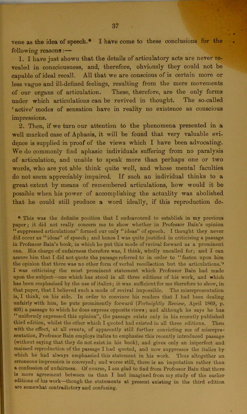 vene as the idea of speech.* I have come to these conclusions for the following reasons:— 1. I have just showu that the details of articulatory acts are never re- vealed in consciousness, and, therefore, obviously they could not be capable of ideal recall. All that we are conscious of is certain more or less vague and ill-defined feelings, resulting from the mere movements of our organs of articulation. These, therefore, are the only forms under which articulations can be revived in thought. The so-called ‘ active’ modes of sensation have in reality no existence as conscious impressions. 2. Then, if we turn our attention to the phenomena presented in a well marked case of Aphasia, it will be found that very valuable evi- dence is supplied in proof of the views which I have been advocating. We do commonly find aphasic individuals suffering from no paralysis of articulation, and unable to speak more than perhaps one or two words, who are yet able think quite well, and whose mental faculties do not seem appreciably impaired. If such an individual thinks to a great extent by means of remembered articulations, how would it be possible when his power of accomplishing the actuality was abolished that he could still produce a word ideally, if this reproduction de- * This was the definite position that I endeavoured to establish in my previous paper; it did not really concern me to show whether in Professor Bain’s opinion “suppressed articulations” formed our only “ideas” of speech. I thought they never did occur as “ideas” of speech j and hence I was quite justified in criticising a passage in Professor Bain’s book, in which he put this mode of revival forward as a prominent one. His charge of unfairness therefore was, I think, wholly uncalled for; and I can assure him that I did not quote the passage referred to in order to “fasten upon him the opinion that there was no other form of verbal recollection but the articulations.’’ I was criticising the most prominent statement which Professor Bain had made upon the subject—one which has stood in all three editions of his work, and which has been emphasised by the use of italics; it was sufficient for me therefore to show, in that paper, that I believed such a mode of revival impossible. The misrepresentation is, I think, on his side. In order to convince his readers that I had been dealing unfairly with him, he puts prominently forward {Fortnightly Review, April 1869, p. 493) a passage to which he does express opposite views ; and although he says he has “ uniformly expressed this opinion”, the passage exists only in his recently published third edition, whilst the other which I quoted had existed in all three editions. Then with the effect, at all events, of apparently still further convicting me of misrepre- sentation, Professor Bain employs italics to emphasise this recently introduced passage (without saying that they do not exist in his book), and gives only an imperfect and maimed reproduction of the passage I had quoted, and now suppresses the italics by which he had always emphassied this statement in his work. Thus altogether an erroneous impression is conveyed; and worse still, there is an imputation rather than a confession of unfairness. Of course, I am glad to find from Professor Bain that there is more agreement between us than I had imagined from my study of the earlier editions of his work—though the statements at present existing in the third edition, are somewhat contradictory and confusing.