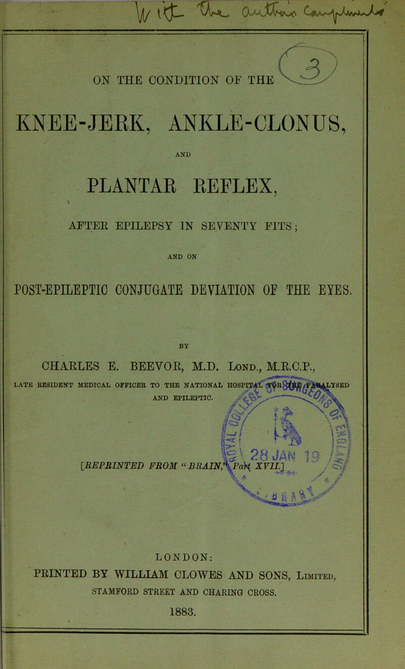 - on the condition of the KNEE-JERK, ANKLE-CLONUS, AND PLANTAR REFLEX. AFTER EPILEPSY IN SEVENTY FITS; AND ON POST-EPILEPTIC CONJUGATE DEVIATION OE THE EYES. BY w CHARLES E. BEEVOR, M.D. Lond., M.R.C.P., LATE RESIDENT MEDICAL OFFICER TO THE NATIONAL HOSPITAL FOR./ PABU^LYBED AND EPILEPTIC. & it is! 28 JAM T9 !%t IRE PRINTED FROM “ BHAIN,’\Paty XVII.] \ ■ s / Lu h b ^ LONDON: PRINTED BY WILLIAM CLOWES AND SONS, Limited, STAMFORD STREET AND CHARING CROSS. 1883.