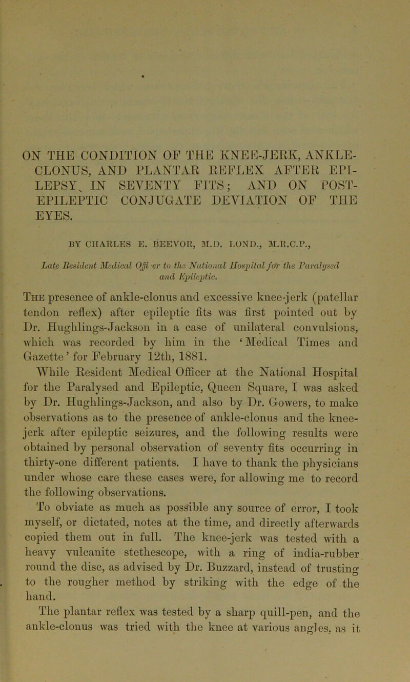 ON THE CONDITION OF THE KNEE-JERK, ANKLE- CLONUS, AND PLANTAR REFLEX AFTER EPI- LEPSY, IN SEVENTY FITS; AND ON POST- EPILEPTIC CONJUGATE DEVIATION OF THE EYES. BY CIIA11LES E. BEEVOR, M.D. LOND., M.R.C.P., Late Resident Medical Ojji er to the National Hospital foY the Paralysed and Epileptic. The presence of ankle-clonus and excessive knee-jerk (patellar tendon reflex) after epileptic fits was first pointed out by Dr. Hugldings-Jackson in a case of unilateral convulsions, which was recorded by him in the ‘Medical Times and Gazette’ for February 12th, 1881. While Resident Medical Officer at the National Hospital for the Paralysed and Epileptic, Queen Square, I was asked by Dr. Hughlings-Jackson, and also by Dr. Gowers, to make observations as to the presence of ankle-clonus and the knee- jerk after epileptic seizures, and the following results were obtained by personal observation of seventy fits occurring in thirty-one different patients. I have to thank the physicians under whose care these cases were, for allowing me to record the following observations. To obviate as much as possible any source of error, I took myself, or dictated, notes at the time, and directly afterwards copied them out in full. The knee-jerk was tested with a heavy vulcanite stethoscope, with a ring of india-rubber round the disc, as advised by Dr. Buzzard, instead of trusting to the rougher method by striking with the edge of the hand. The plantar reflex was tested by a sharp quill-pen, and the ankle-clonus was tried with the knee at various angles, as it