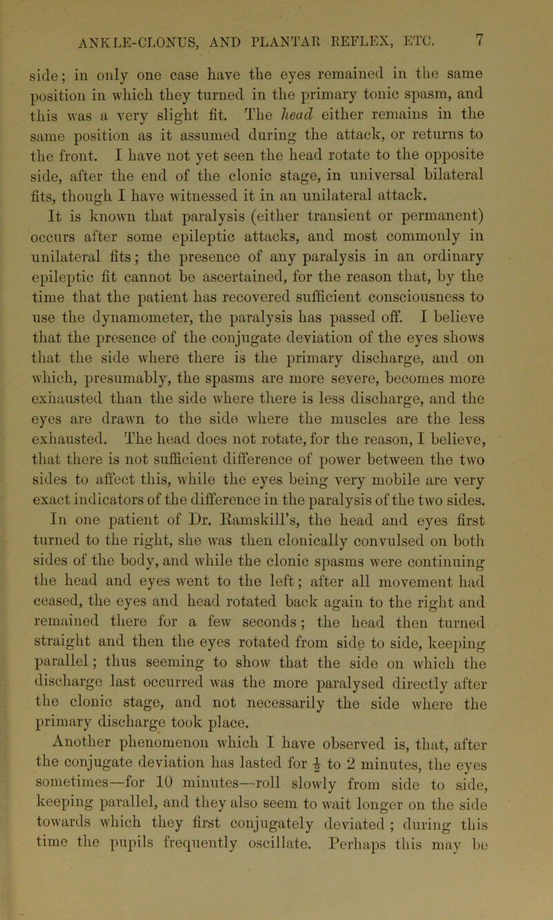 side; in only one case have the eyes remained in the same position in which they turned in the primary tonic spasm, and this was a very slight fit. The head either remains in the same position as it assumed during the attack, or returns to the front. I have not yet seen the head rotate to the opposite side, after the end of the clonic stage, in universal bilateral fits, though I have witnessed it in an unilateral attack. It is known that paralysis (either transient or permanent) occurs after some epileptic attacks, and most commonly in unilateral fits; the presence of any paralysis in an ordinary epileptic fit cannot bo ascertained, for the reason that, by the time that the patient has recovered sufficient consciousness to use the dynamometer, the paralysis has passed off. I believe that the presence of the conjugate deviation of the eyes shows that the side where there is the primary discharge, and on which, presumably, the spasms are more severe, becomes more exhausted than the side where there is less discharge, and the eyes are drawn to the side where the muscles are the less exhausted. The head does not rotate, for the reason, I believe, that there is not sufficient difference of power between the two sides to affect this, while the eyes being very mobile are very exact indicators of the difference in the paralysis of the two sides. In one patient of Dr. Ramskill’s, the head and eyes first turned to the right, she was then clonically convulsed on both sides of the body, and while the clonic spasms were continuing the head and eyes went to the left; after all movement had ceased, the eyes and head rotated back again to the right and remained there for a few seconds; the head then turned straight and then the eyes rotated from side to side, keeping parallel; thus seeming to show that the side on which the discharge last occurred was the more paralysed directly after the clonic stage, and not necessarily the side where the primary discharge took place. Another phenomenon which I have observed is, that, after the conjugate deviation has lasted for £ to 2 minutes, the eyes sometimes—for 10 minutes—roll slowly from side to side, keeping parallel, and they also seem to wait longer on the side towards which they first conjugately deviated ; during this time the pupils frequently oscillate. Perhaps this may be