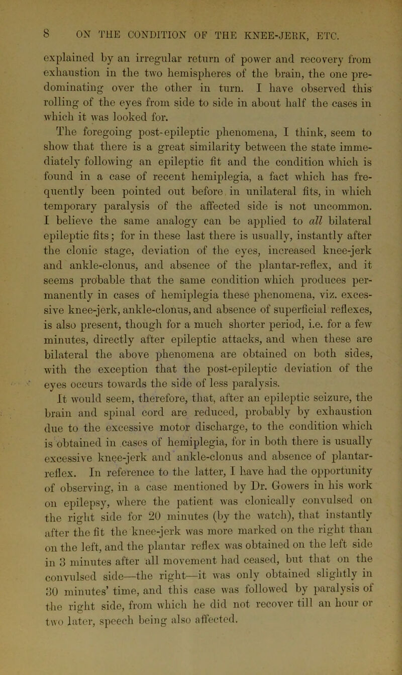 explained by an irregular return of power and recovery from exhaustion in the two hemispheres of the brain, the one pre- dominating over the other in turn. I have observed this rolling of the eyes from side to side in about half the cases in which it was looked for. The foregoing post-epileptic phenomena, I think, seem to show that there is a great similarity between the state imme- diately following an epileptic fit and the condition which is found in a case of recent hemiplegia, a fact which has fre- quently been pointed out before in unilateral fits, in which temporary paralysis of the affected side is not uncommon. I believe the same analogy can be applied to all bilateral epileptic fits; for in these last there is usually, instantly after the clonic stage, deviation of the eyes, increased knee-jerk and ankle-clonus, and absence of the plantar-reflex, and it seems probable that the same condition which produces per- manently in cases of hemiplegia these phenomena, viz. exces- sive knee-jerk, ankle-clonus, and absence of superficial reflexes, is also present, though for a much shorter period, i.e. for a few minutes, directly after epileptic attacks, and when these are bilateral the above phenomena are obtained on both sides, with the exception that the post-epileptic deviation of the eyes occurs towards the side of less paralysis. It would seem, therefore, that, after an epileptic seizure, the brain and spinal cord are reduced, probably by exhaustion due to the excessive motor discharge, to the condition which is obtained in cases of hemiplegia, for in both there is usually excessive knee-jerk and ankle-clonus and absence of plantar- reflex. In reference to the latter, I have had the opportunity of observing, in a case mentioned by Dr. Gowers in his work on epilepsy, where the patient was clonically convulsed on the right side for 20 minutes (by the watch), that instantly after the fit the knee-jerk was more marked on the right than on the left, and the plantar reflex was obtained on the left side in 3 minutes after all movement had ceased, but that on the convulsed side—the right—it was only obtained slightly in 30 minutes’ time, and this case was followed by paralysis of the right side, from which he did not recover till an hour or two later, speech being also affected.