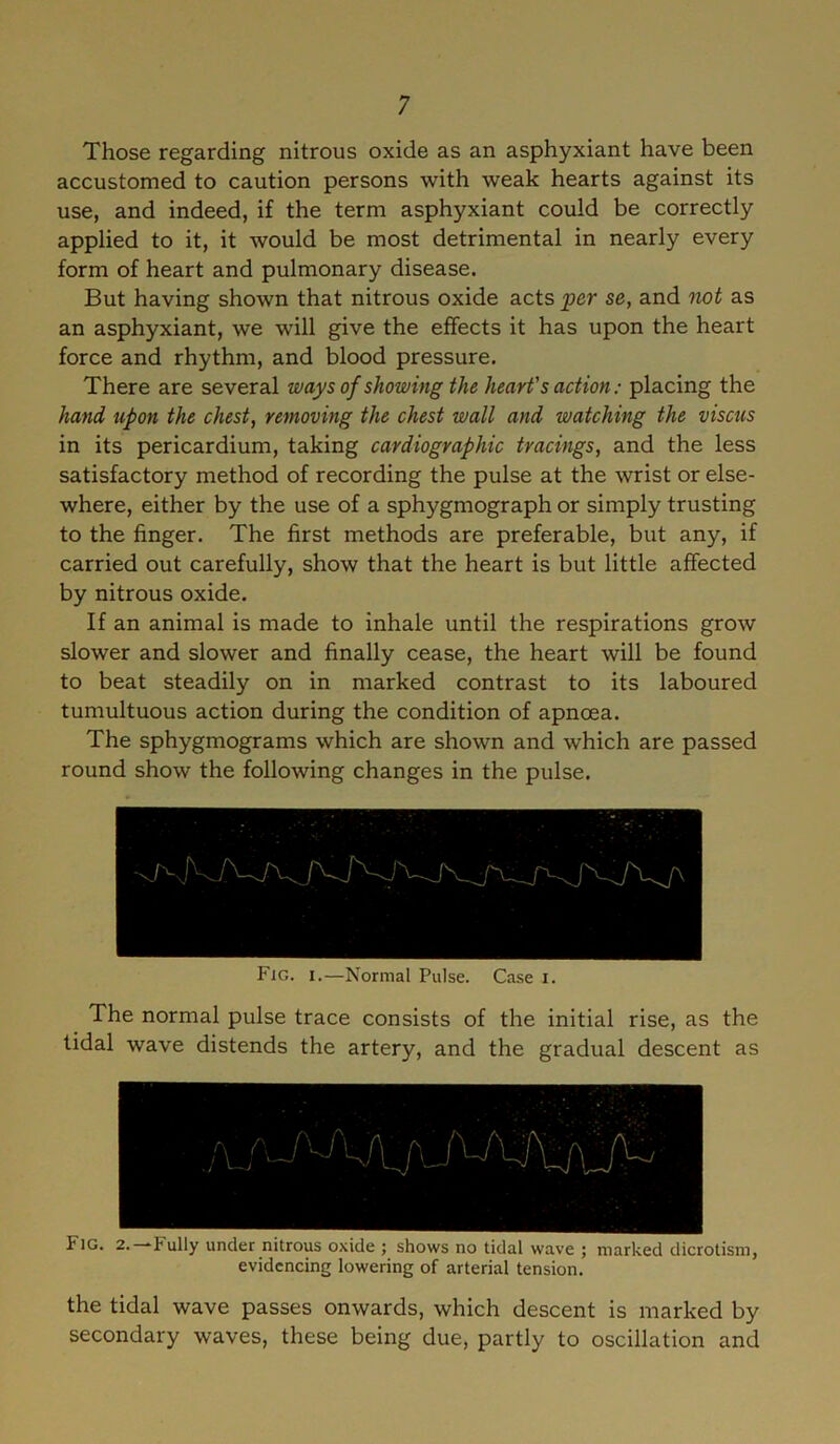 Those regarding nitrous oxide as an asphyxiant have been accustomed to caution persons with weak hearts against its use, and indeed, if the term asphyxiant could be correctly applied to it, it would be most detrimental in nearly every form of heart and pulmonary disease. But having shown that nitrous oxide acts per se, and not as an asphyxiant, we will give the effects it has upon the heart force and rhythm, and blood pressure. There are several ways of showing the heart's action: placing the hand upon the chest, removing the chest wall and watching the viscus in its pericardium, taking cardiographic tracings, and the less satisfactory method of recording the pulse at the wrist or else- where, either by the use of a sphygmograph or simply trusting to the finger. The first methods are preferable, but any, if carried out carefully, show that the heart is but little affected by nitrous oxide. If an animal is made to inhale until the respirations grow slower and slower and finally cease, the heart will be found to beat steadily on in marked contrast to its laboured tumultuous action during the condition of apncea. The sphygmograms which are shown and which are passed round show the following changes in the pulse. Fjg. i.—Normal Pulse. Case i. The normal pulse trace consists of the initial rise, as the tidal wave distends the artery, and the gradual descent as f]G. 2. fully under nitrous oxide ; shows no tidal wave ; marked dicrotism, evidencing lowering of arterial tension. the tidal wave passes onwards, which descent is marked by secondary waves, these being due, partly to oscillation and