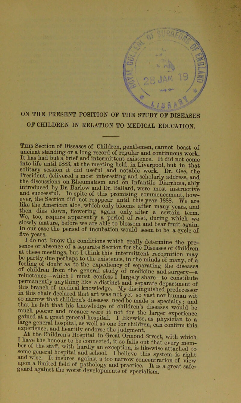 l§( f'! k \ i ii R >• ON THE PRESENT POSITION OP THE STUDY OF DISEASES OF CHILDREN IN RELATION TO MEDICAL EDUCATION. This Section of Diseases of Children, gentlemen, cannot boast of ancient standing or a long record of regular and continuous work. It has had but a brief and intermittent existence. It did not come into life until 1883, at the meeting held in Liverpool, but in that solitary session it did useful and notable work. Dr. Gee, the President, delivered a most interesting and scholarly address, and the discussions on Rheumatism and on Infantile Diarrhoea, ably introduced by Dr. Barlow and Dr. Ballard, were most instructive and successful. In spite of this promising commencement, how- ever, the Section did not reappear until this year 1888. We are like the American aloe, which only blooms after many years, and then dies down, flowering again only after a certain term. We, too, require apparently a period of rest, during which we slowly mature, before we are able to blossom and bear fruit again. In our case the period of incubation would seem to be a cycle of five years. I do not know the conditions which really determine the pre- sence or absence of a separate Section for the Diseases of Children at these meetings, but I think this intermittent recognition may be partly due perhaps to the existence, in the minds of many, of a doubt as t0 the expediency of separating the diseases ol children from the general study of medicine and surgery—a reluctance which I must confess I largely share—to constitute permanently anything iike a distinct and separate department of this branch of medical knowledge. My distinguished predecessor m this chair declared that art was not yet so vast nor human wit so narrow that children’s diseases need be made a specialty; and that he felt that his knowledge of children’s diseases would be much poorer and meaner were it not for the larger experience gamed at a great general hospital. I likewise, as physician to a large general hospital, as well as one for children, can confirm this experience, and heartily endorse the judgment. t u Cbildren’s Hospital in Great Ormond Street, with which 1 have the honour to be connected, it so falls out that every mem- ber oi the staff, with hardly an exception, is likewise attached to some general hospital and school. I believe this system is right and wise. It insures against a too narrow concentration of view m?nr!ian in?ltefdtifield °f Pathol°£y and practice. It is a great safe- guaid against the worst developments of specialism.