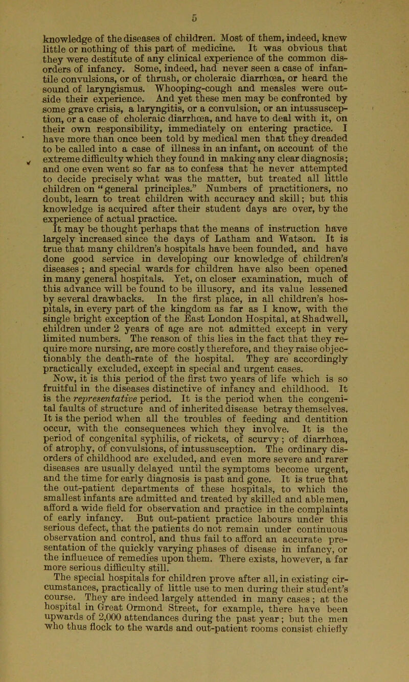 knowledge of the diseases of children. Most of them, indeed, knew little or nothing of this part of medicine. It was obvious that they were destitute of any clinical experience of the common dis- orders of infancy. Some, indeed, had never seen a case of infan- tile convulsions, or of thrush, or choleraic diarrhoea, or heard the sound of laryngismus. Whooping-cough and measles were out- side their experience. And yet these men may be confronted by some grave crisis, a laryngitis, or a convulsion, or an intussuscep- tion, or a case of choleraic diarrhoea, and have to deal with it, on their own responsibility, immediately on entering practice. I have more than once been told by medical men that they dreaded to be called into a case of illness in an infant, on account of the „ extreme difficulty which they found in making any clear diagnosis; and one even went so far as to confess that he never attempted to decide precisely what was the matter, but treated all little children on “ general principles.” Numbers of practitioners, no doubt, learn to treat children with accuracy and skill; but this knowledge is acquired after their student days are over, by the experience of actual practice. It may be thought perhaps that the means of instruction have largely increased since the days of Latham and Watson. It is true that many children’s hospitals have been founded, and have done good service in developing our knowledge of children’s diseases; and special wards for children have also been opened in many general hospitals. Tet, on closer examination, much of this advance will be found to be illusory, and its value lessened by several drawbacks. In the first place, in all children’s hos- pitals, in every part of the kingdom as far as I know, with the single bright exception of the East London Hospital, at Shadwell, children under 2 years of age are not admitted except in very limited numbers. The reason of this lies in the fact that they re- quire more nursing, are more costly therefore, and they raise objec- tionably the death-rate of the hospital. They are accordingly practically excluded, except in special and urgent cases. Now, it is this period of the first two years of life which is so fruitful in the diseases distinctive of infancy and childhood. It is the representative period. It is the period when the congeni- tal faults of structure and of inherited disease betray themselves. It is the period when all the troubles of feeding and dentition occur, with the consequences which they involve. It is the period of congenital syphilis, of rickets, of scurvy ; of diarrhoea, of atrophy, of convulsions, of intussusception. The ordinary dis- orders of childhood are excluded, and even more severe and rarer diseases are usually delayed until the symptoms become urgent, and the time for early diagnosis is past and gone. It is true that the out-patient departments of these hospitals, to which the smallest infants are admitted and treated by skilled and able men, afford a wide field for observation and practice in the complaints of early infancy. But out-patient practice labours under this serious defect, that the patients do not remain under continuous observation and control, and thus fail to afford an accurate pre- sentation of the quickly varying phases of disease in infancy, or the influeuce of remedies upon them. There exists, however, a far more serious difficulty still. The special hospitals for children prove after all, in existing cir- cumstances, practically of little use to men during their student’s course. They are indeed largely attended in many cases ; at the hospital in Great Ormond Street, for example, there have been upwards of 2,000 attendances during the past year; but the men who thus flock to the wards and out-patient rooms consist chiefly