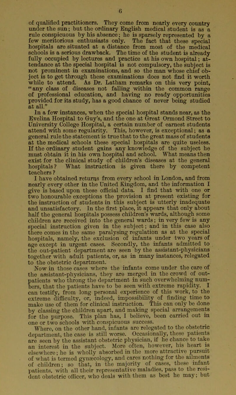 of qualified practitioners. They come from nearly every country under the sun; but the ordinary English medical student is as a rule conspicuous by his absence; he is sparsely represented by a few meritorious enthusiasts only. The fact that these special hospitals are situated at a distance from most of the medical schools is a serious drawback. The time of the student is already fully occupied by lectures and practice at his own hospital; at- tendance at the special hospital is not compulsory, the subject is not prominent in examinations, and so the man whose chief ob- ject is to get through these examinations does not find it worth while to attend. As Dr. Latham remarks on this very point, “any class of diseases not falling within the common range of professional education, and having no ready opportunities provided for its study, has a good chance of never being studied at all.” In a few instances, when the special hospital stands near, as the Evelina Hospital to Guy’s, and the one at Great Ormond Street to University College Hospital, a certain number of earnest students attend with some regularity. This, however, is exceptional; as a general rule the statement is true that to the great mass of students at the medical schools these special hospitals are quite useless. If the ordinary student gains any knowledge of the subject he must obtain it in his own hospital and school. What means then exist for the clinical study of children’s diseases at the general hospitals ? What instruction is given there by competent teachers ? I have obtained returns from every school in London, and from nearly every other in the United Kingdom, and the information I give is based upon these official data. I find that with one or two honourable exceptions the provision at present existing for the instruction of students in this subject is utterly inadequate and unsatisfactory. In the first place, it appears that only about half the general hospitals possess children’s wards, although some children are received into the general wards; in very few is any special instruction given in the subject; and in this case also there comes in the same paralysing regulation as at the special hospitals, namely, the exclusion of infants under two years of age except in urgent cases. Secondly, the infants admitted to the out-patient department are seen by the assistant-physicians together with adult patients, or, as in many instances, relegated to the obstetric department. Now in those cases where the infants come under the care of the assistant-physicians, they are merged in the crowd of out- patients who throng the department in such overwhelming num- bers, that the patients have to be seen with extreme rapidity. I can testify, from long personal experience of this work, to the extreme difficulty, or, indeed, impossibility of finding time to make use of them for clinical instruction. This can only be done by classing the children apart, and making special arrangements for the purpose. This plan has, I believe, been carried out in one or two schools with conspicuous success. Where, on the other hand, infants are relegated to the obstetric department, the case is still worse. Occasionally, these patients are seen by the assistant obstetric physician, if he chance to take an interest in the subject. More often, however, his heart is elsewhere; he is wholly absorbed in the more attractive pursuit of what is termed gynaecology, and cares nothing for the ailments of children; so that, in the majority of cases, these infant patients, with all their representative maladies, pass to the resi- dent obstetric officer, who deals with them as best he may; but