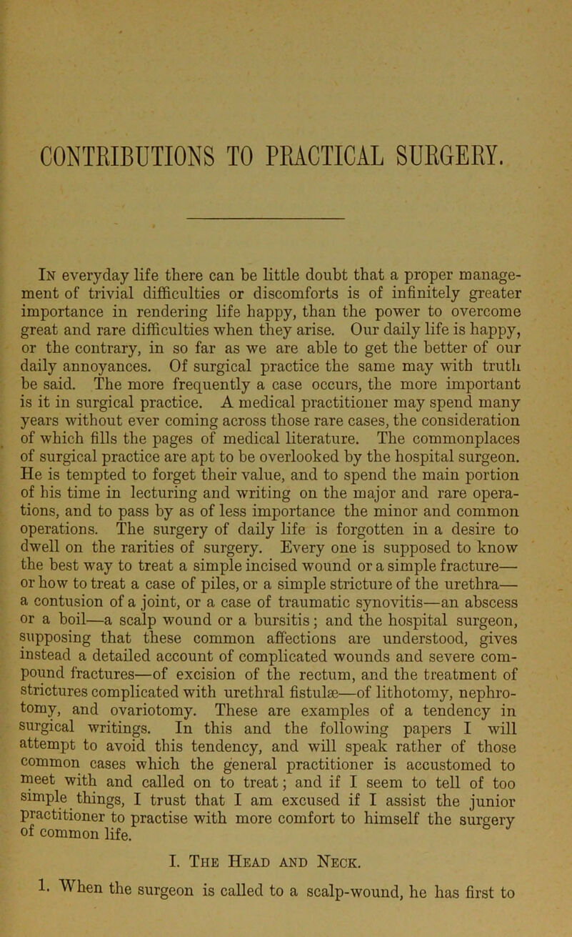CONTRIBUTIONS TO PRACTICAL SURGERY. In everyday life there can be little doubt that a proper manage- ment of trivial difficulties or discomforts is of infinitely greater importance in rendering life happy, than the power to overcome great and rare difficulties when they arise. Our daily life is happy, or the contrary, in so far as we are able to get the better of our daily annoyances. Of surgical practice the same may with truth be said. The more frequently a case occurs, the more important is it in surgical practice. A medical practitioner may spend many years without ever coming across those rare cases, the consideration of which fills the pages of medical literature. The commonplaces of surgical practice are apt to be overlooked by the hospital surgeon. He is tempted to forget their value, and to spend the main portion of his time in lecturing and writing on the major and rare opera- tions, and to pass by as of less importance the minor and common operations. The surgery of daily life is forgotten in a desire to dwell on the rarities of surgery. Every one is supposed to know the best way to treat a simple incised wTound or a simple fracture— or how to treat a case of piles, or a simple stricture of the urethra— a contusion of a joint, or a case of traumatic synovitis—an abscess or a boil—a scalp wound or a bursitis; and the hospital surgeon, supposing that these common affections are understood, gives instead a detailed account of complicated wounds and severe com- pound fractures—of excision of the rectum, and the treatment of strictures complicated with urethral fistulse—of lithotomy, nephro- tomy, and ovariotomy. These are examples of a tendency in surgical writings. In this and the following papers I will attempt to avoid this tendency, and will speak rather of those common cases which the general practitioner is accustomed to meet with and called on to treat; and if I seem to tell of too simple things, I trust that I am excused if I assist the junior practitioner to practise with more comfort to himself the surgery of common life. I. The Head and Neck.