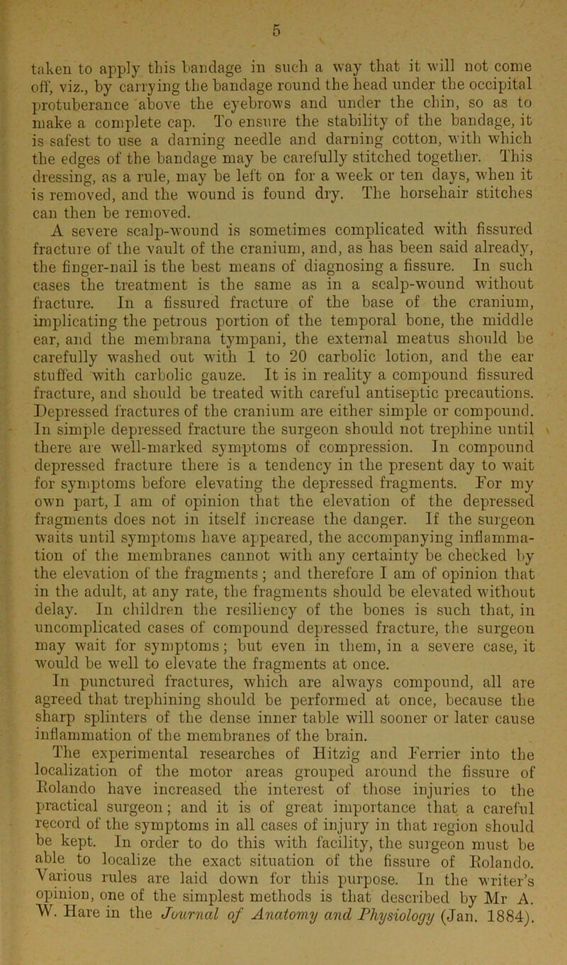 taken to apply this bandage in such a way that it will not come off, viz., by carrying the bandage round the head under the occipital protuberance above the eyebrows and under the chin, so as to make a complete cap. To ensure the stability of the bandage, it is safest to use a darning needle and darning cotton, with which the edges of the bandage may be carefully stitched together. This dressing, as a rule, may be left on for a week or ten days, when it is removed, and the wound is found dry. The horsehair stitches can then be removed. A severe scalp-wound is sometimes complicated with fissured fracture of the vault of the cranium, and, as has been said already, the finger-nail is the best means of diagnosing a fissure. In such cases the treatment is the same as in a scalp-wound without fracture. In a fissured fracture of the base of the cranium, implicating the petrous portion of the temporal bone, the middle ear, and the membrana tympani, the external meatus should be carefully washed out with 1 to 20 carbolic lotion, and the ear stuffed with carbolic gauze. It is in reality a compound fissured fracture, and should be treated with careful antiseptic precautions. Depressed fractures of the cranium are either simple or compound. In simple depressed fracture the surgeon should not trephine until \ there are well-marked symptoms of compression. In compound depressed fracture there is a tendency in the present day to wait for symptoms before elevating the depressed fragments. For my own part, I am of opinion that the elevation of the depressed fragments does not in itself increase the danger. If the surgeon wraits until symptoms have appeared, the accompanying inflamma- tion of the membranes cannot with any certainty be checked by the elevation of the fragments; and therefore I am of opinion that in the adult, at any rate, the fragments should be elevated without delay. In children the resiliency of the bones is such that, in uncomplicated cases of compound depressed fracture, the surgeou may wait for symptoms; but even in them, in a severe case, it would be well to elevate the fragments at once. In punctured fractures, which are ahvays compound, all are agreed that trephining should be performed at once, because the sharp splinters of the dense inner table will sooner or later cause inflammation of the membranes of the brain. The experimental researches of Hitzig and Ferrier into the localization of the motor areas grouped around the fissure of Eolando have increased the interest of those injuries to the practical surgeon; and it is of great importance that a careful record of the symptoms in all cases of injury in that region should be kept. In order to do this with facility, the surgeon must be able to localize the exact situation of the fissure of Eolando. Various rules are laid dowm for this purpose. In the writer’s opinion, one of the simplest methods is that described by Mr A. W. Hare in the Journal of Anatomy and Physiology (Jan. 1884).