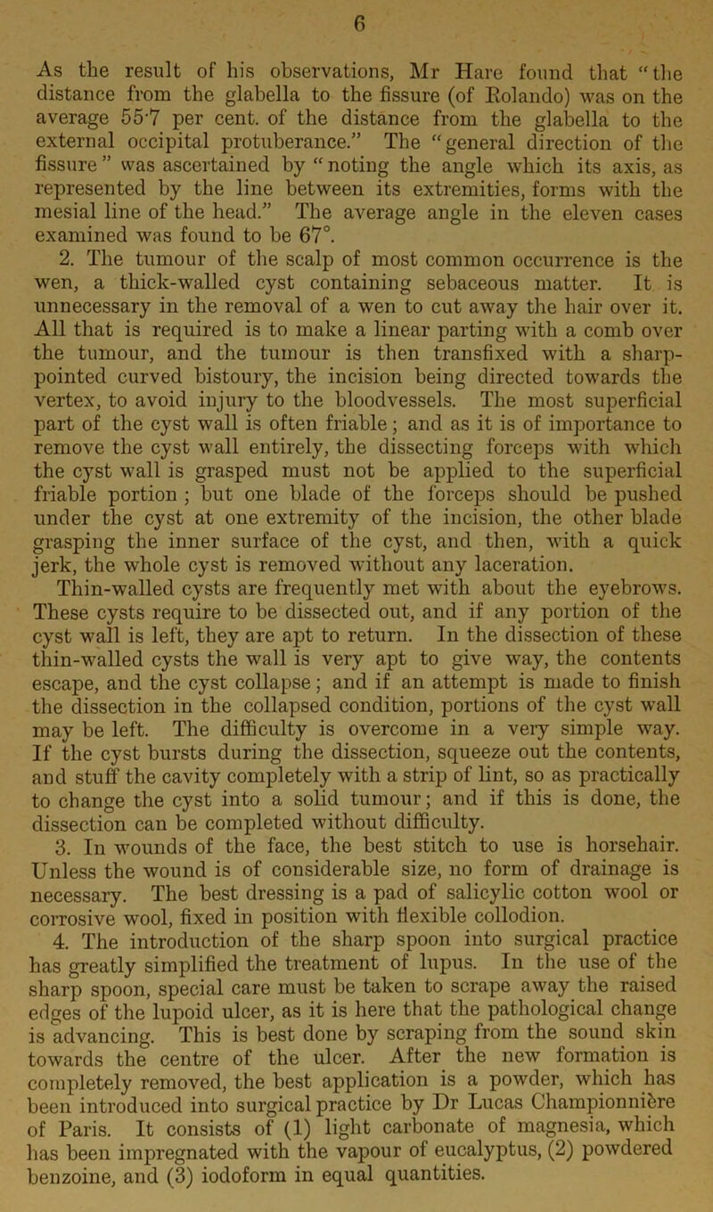 As the result of his observations, Mr Hare found that “the distance from the glabella to the fissure (of Eolando) was on the average 55-7 per cent, of the distance from the glabella to the external occipital protuberance.” The “general direction of the fissure ” was ascertained by “ noting the angle which its axis, as represented by the line between its extremities, forms with the mesial line of the head.” The average angle in the eleven cases examined was found to be 67°. 2. The tumour of the scalp of most common occurrence is the wen, a thick-walled cyst containing sebaceous matter. It is unnecessary in the removal of a wen to cut away the hair over it. All that is required is to make a linear parting with a comb over the tumour, and the tumour is then transfixed with a sharp- pointed curved bistoury, the incision being directed towards the vertex, to avoid injury to the bloodvessels. The most superficial part of the cyst wall is often friable; and as it is of importance to remove the cyst wall entirely, the dissecting forceps with which the cyst wall is grasped must not be applied to the superficial friable portion ; but one blade of the forceps should be pushed under the cyst at one extremity of the incision, the other blade grasping the inner surface of the cyst, and then, with a quick jerk, the whole cyst is removed without any laceration. Thin-walled cysts are frequently met with about the eyebrows. These cysts require to be dissected out, and if any portion of the cyst wall is left, they are apt to return. In the dissection of these thin-walled cysts the wall is very apt to give way, the contents escape, and the cyst collapse; and if an attempt is made to finish the dissection in the collapsed condition, portions of the cyst wall may be left. The difficulty is overcome in a very simple way. If the cyst bursts during the dissection, squeeze out the contents, and stuff the cavity completely with a strip of lint, so as practically to change the cyst into a solid tumour; and if this is done, the dissection can be completed without difficulty. 3. In wounds of the face, the best stitch to use is horsehair. Unless the wound is of considerable size, no form of drainage is necessary. The best dressing is a pad of salicylic cotton wool or corrosive wool, fixed in position with flexible collodion. 4. The introduction of the sharp spoon into surgical practice has greatly simplified the treatment of lupus. In the use of the sharp spoon, special care must be taken to scrape away the raised edges of the lupoid ulcer, as it is here that the pathological change is advancing. This is best done by scraping from the sound skin towards the centre of the ulcer. After the new formation is completely removed, the best application is a powder, which has been introduced into surgical practice by Dr Lucas Championnibre of Paris. It consists of (1) light carbonate of magnesia, which has been impregnated with the vapour of eucalyptus, (2) powdered benzoine, and (3) iodoform in equal quantities.