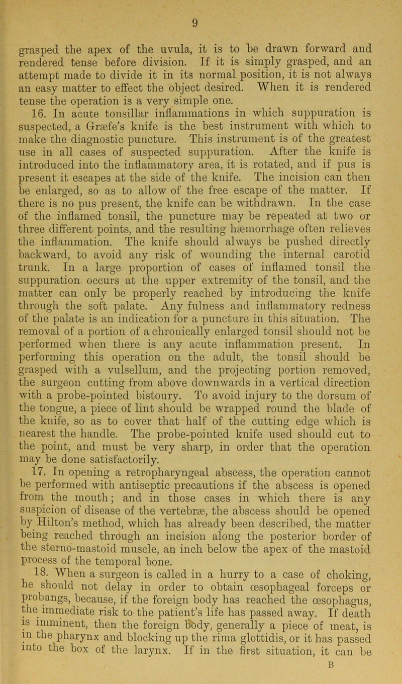 grasped the apex of the uvula, it is to he drawn forward and rendered tense before division. If it is simply grasped, and an attempt made to divide it in its normal position, it is not always an easy matter to effect the object desired. When it is rendered tense the operation is a very simple one. 16. In acute tonsillar inflammations in which suppuration is suspected, a Grsefe’s knife is the best instrument with which to make the diagnostic puncture. This instrument is of the greatest use in all cases of suspected suppuration. After the knife is introduced into the inflammatory area, it is rotated, and if pus is present it escapes at the side of the knife. The incision can then be enlarged, so as to allow of the free escape of the matter. If there is no pus present, the knife can be withdrawn. In the case of the inflamed tonsil, the puncture may be repeated at two or three different points, and the resulting haemorrhage often relieves the inflammation. The knife should always be pushed directly backward, to avoid any risk of wounding the internal carotid trunk. In a large proportion of cases of inflamed tonsil the suppuration occurs at the upper extremity of the tonsil, and the matter can only be properly reached by introducing the knife through the soft palate. Any fulness and inflammatory redness of the palate is an indication for a puncture in this situation. The removal of a portion of a chronically enlarged tonsil should not be performed when there is any acute inflammation present. In performing this operation on the adult, the tonsil should be grasped with a vulsellum, and the projecting portion removed, the surgeon cutting from above downwards in a vertical direction with a probe-pointed bistoury. To avoid injury to the dorsum of the tongue, a piece of lint should be wrapped round the blade of the knife, so as to cover that half of the cutting edge which is nearest the handle. The probe-pointed knife used should cut to the point, and must be very sharp, in order that the operation may be done satisfactorily. 17. In opening a retropharyngeal abscess, the operation cannot be performed with antiseptic precautions if the abscess is opened from the mouth; and in those cases in which there is any suspicion of disease of the vertebrse, the abscess should be opened by Hilton’s method, which has already been described, the matter being reached through an incision along the posterior border of the sterno-mastoid muscle, an inch below the apex of the mastoid process of the temporal bone. 18. When a surgeon is called in a hurry to a case of choking, he should not delay in order to obtain oesophageal forceps or probangs, because, if the foreign body has reached the oesophagus, the immediate risk to the patient’s life has passed away. If death is imminent, then the foreign bbdy, generally a piece of meat, is in the pharynx and blocking up the rima glottidis, or it has passed into the box of the larynx. If in the first situation, it can be B