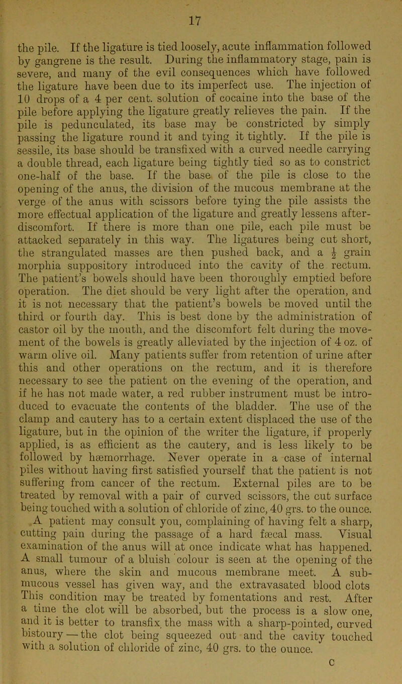 the pile. If the ligature is tied loosely, acute inflammation followed by gangrene is the result. During the inflammatory stage, pain is severe, and many of the evil consequences which have followed the ligature have been due to its imperfect use. The injection of 10 drops of a 4 per cent, solution of cocaine into the base of the pile before applying the ligature greatly relieves the pain. If the pile is pedunculated, its base may be constricted by simply passing the ligature round it and tying it tightly. If the pile is sessile, its base should be transfixed with a curved needle carrying a double thread, each ligature being tightly tied so as to constrict one-half of the base. If the base of the pile is close to the opening of the anus, the division of the mucous membrane at the verge of the anus with scissors before tying the pile assists the more effectual application of the ligature and greatly lessens after- discomfort. If there is more than one pile, each pile must be attacked separately in this way. The ligatures being cut short, the strangulated masses are then pushed back, and a \ grain morphia suppository introduced into the cavity of the rectum. The patient’s bowels should have been thoroughly emptied before operation. The diet should be very light after the operation, and it is not necessary that the patient’s bowels be moved until the third or fourth day. This is best done by the administration of castor oil by the mouth, and the discomfort felt during the move- ment of the bowels is greatly alleviated by the injection of 4 oz. of warm olive oil. Many patients suffer from retention of urine after this and other operations on the rectum, and it is therefore necessary to see the patient on the evening of the operation, and if he has not made water, a red rubber instrument must be intro- duced to evacuate the contents of the bladder. The use of the clamp and cautery has to a certain extent displaced the use of the ligature, but in the opinion of the writer the ligature, if properly applied, is as efficient as the cautery, and is less likely to be followed by haemorrhage. Never operate in a case of internal piles without having first satisfied yourself that the patient is not suffering from cancer of the rectum. External piles are to be treated by removal with a pair of curved scissors, the cut surface being touched with a solution of chloride of zinc, 40 grs. to the ounce. A patient may consult you, complaining of having felt a sharp, cutting pain during the passage of a hard faecal mass. Visual examination of the anus will at once indicate what has happened. A small tumour of a bluish colour is seen at the opening of the anus, where the skin and mucous membrane meet. A sub- mucous vessel has given way, and the extravasated blood clots This condition may be treated by fomentations and rest. After a time the clot will be absorbed, but the process is a slow one, and it is better to transfix the mass with a sharp-pointed, curved bistoury — the clot being squeezed out and the cavity touched with a solution of chloride of zinc, 40 grs. to the ounce. c