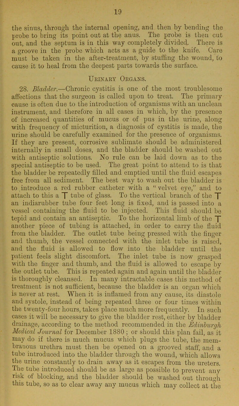 the sinus, through the internal opening, and then by bending the probe to bring its point out at the anus. The probe is then cut out, and the septum is in this way completely divided. There is a groove in the probe which acts as a guide to the knife. Care must be taken in the after-treatment, by stuffing the wound, to cause it to heal from the deepest parts towards the surface. Urinary Organs. 28. Bladder.—Chronic cystitis is one of the most troublesome affections that the surgeon is called upon to treat. The primary cause is often due to the introduction of organisms with an unclean instrument, and therefore in all cases in which, by the presence of increased quantities of mucus or of pus in the urine, along with frequency of micturition, a diagnosis of cystitis is made, the urine should be carefully examined for the presence of organisms. If they are present, corrosive sublimate should be administered internally in small doses, and the bladder should be washed out with antiseptic solutions. No rule can be laid down as to the special antiseptic to be used. The great point to attend to is that the bladder be repeatedly filled and emptied until the fluid escapes free from all sediment. The best way to wash out the bladder is to introduce a red rubber catheter with a “velvet eye,” and to attach to this a T tube of glass. To the vertical branch of the T an indiarubber tube four feet long is fixed, and is passed into a vessel containing the fluid to be injected. This fluid should be tepid and contain an antiseptic. To the horizontal limb of the T another piece of tubing is attached, in order to carry the fluid from the bladder. The outlet tube being pressed with the finger and thumb, the vessel connected with the inlet tube is raised, and the fluid is allowed to flow into the bladder until the patient feels slight discomfort. The inlet tube is now grasped with the finger and thumb, and the fluid is allowed to escape by the outlet tube. This is repeated again and again until the bladder is thoroughly cleansed. In many intractable cases this method of treatment is not sufficient, because the bladder is an organ which is never at rest. When it is inflamed from any cause, its diastole and systole, instead of being repeated three or four times within the twenty-four hours, takes place much more frequently. In such cases it will be necessary to give the bladder rest, either by bladder drainage, according to the method recommended in the Bdinburyh Medical Journal for December 1880 ; or should this plan fail, as it may do if there is much mucus which plugs the tube, the mem- branous urethra must then be opened on a grooved staff, and a tube introduced into the bladder through the wound, which allows the urine constantly to drain away as it escapes from the ureters. The tube introduced should be as large as possible to prevent any risk of blocking, and the bladder should be washed out through this tube, so as to clear away any mucus which may collect at the