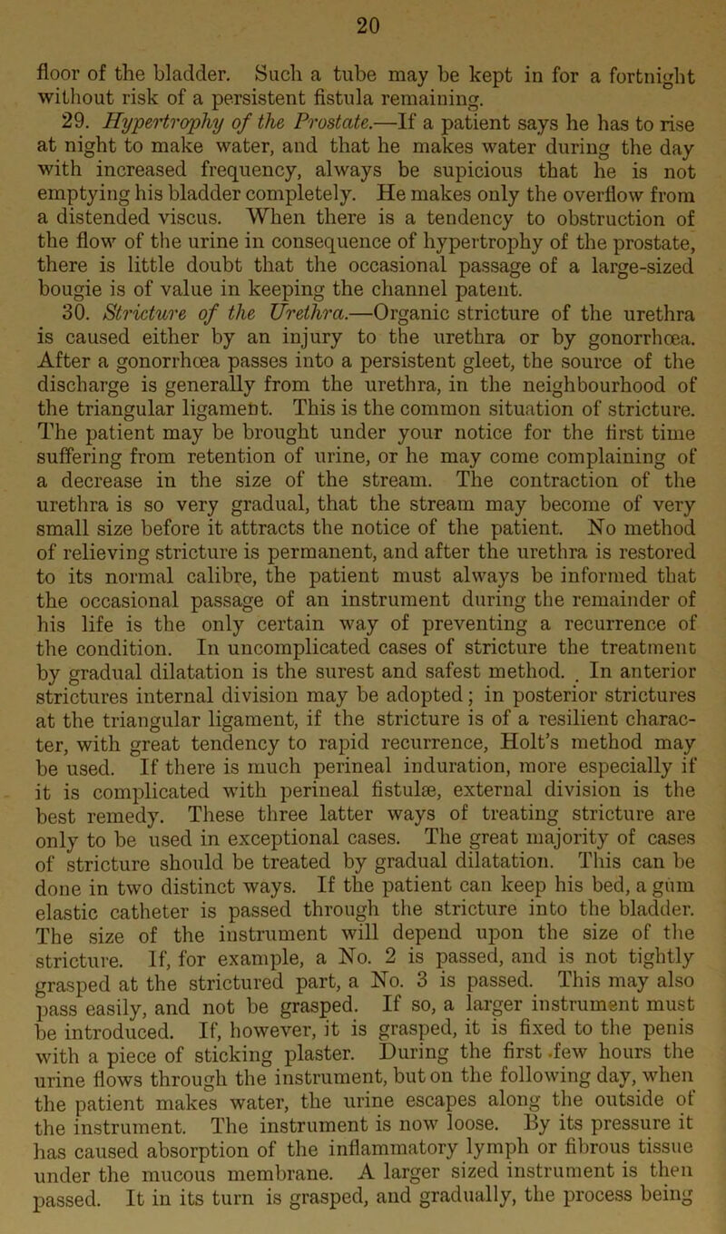 floor of the bladder. Such a tube may he kept in for a fortnight without risk of a persistent fistula remaining. 29. Hypertrophy of the Prostate.—If a patient says he has to rise at night to make water, and that he makes water during the day with increased frequency, always be supicious that he is not emptying his bladder completely. He makes only the overflow from a distended viscus. When there is a tendency to obstruction of the flow of the urine in consequence of hypertrophy of the prostate, there is little doubt that the occasional passage of a large-sized bougie is of value in keeping the channel patent. 30. Stricture of the Urethra.—Organic stricture of the urethra is caused either by an injury to the urethra or by gonorrhoea. After a gonorrhoea passes into a persistent gleet, the source of the discharge is generally from the urethra, in the neighbourhood of the triangular ligament. This is the common situation of stricture. The patient may be brought under your notice for the first time suffering from retention of urine, or he may come complaining of a decrease in the size of the stream. The contraction of the urethra is so very gradual, that the stream may become of very small size before it attracts the notice of the patient. No method of relieving stricture is permanent, and after the urethra is restored to its normal calibre, the patient must always be informed that the occasional passage of an instrument during the remainder of his life is the only certain way of preventing a recurrence of the condition. In uncomplicated cases of stricture the treatment by gradual dilatation is the surest and safest method. . In anterior strictures internal division may be adopted; in posterior strictures at the triangular ligament, if the stricture is of a resilient charac- ter, with great tendency to rapid recurrence, Holt’s method may be used. If there is much perineal induration, more especially if it is complicated with perineal fistulee, external division is the best remedy. These three latter ways of treating stricture are only to be used in exceptional cases. The great majority of cases of stricture should be treated by gradual dilatation. This can be done in two distinct ways. If the patient can keep his bed, a gum elastic catheter is passed through the stricture into the bladder. The size of the instrument will depend upon the size of the stricture. If, for example, a No. 2 is passed, and is not tightly grasped at the strictured part, a No. 3 is passed. This may also pass easily, and not be grasped. If so, a larger instrument must be introduced. If, however, it is grasped, it is fixed to the penis with a piece of sticking plaster. During the first .few hours the urine flows through the instrument, but on the following day, when the patient makes water, the urine escapes along the outside ot the instrument. The instrument is now loose. By its pressure it has caused absorption of the inflammatory lymph or fibrous tissue under the mucous membrane. A larger sized instrument is then passed. It in its turn is grasped, and gradually, the process being