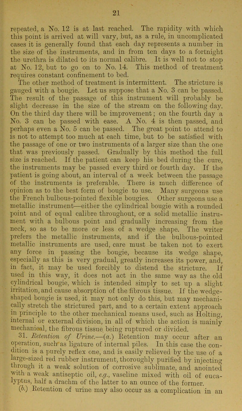 repeated, a No. 12 is at last reached. The rapidity with which this point is arrived at will vary, but, as a rule, in uncomplicated cases it is generally found that each day represents a number in the size of the instruments, and in from ten days to a fortnight the urethra is dilated to its normal calibre. It is well not to stop at No. 12, but to go on to No. 14. This method of treatment requires constant confinement to bed. The other method of treatment is intermittent. The stricture is gauged with a bougie. Let us suppose that a No. 3 can be passed. The result of the passage of this instrument will probably be slight decrease in the size of the stream on the following day. On the third day there will be improvement; on the fourth day a No. 3 can be passed with ease. A No. 4 is then passed, and perhaps even a No. 5 can be passed. The great point to attend to is not to attempt too much at each time, but to be satisfied with the passage of one or two instruments of a larger size than the one that was previously passed. Gradually by this method the full size is reached. If the patient can keep his bed during the cure, the instruments may be passed every third or fourth day. If the patient is going about, an interval of a week between the passage of the instruments is preferable. There is much difference of opinion as to the best form of bougie to use. Many surgeons use the French bulbous-pointed flexible bougies. Other surgeons use a metallic instrument—either the cylindrical bougie with a rounded point and of equal calibre throughout, or a solid metallic instru- ment with a bulbous point and gradually increasing from the neck, so as to be more or less of a wedge shape. The writer prefers the metallic instruments, and if the bulbous-pointed metallic instruments are used, care must be taken not to exert any force in passing the bougie, because its wedge shape, especially as this is very gradual, greatly increases its power, and, in fact, it may be used forcibly to distend the stricture. If used in this way, it does not act in the same way as the old cylindrical bougie, which is intended simply to set up a slight irritation, and cause absorption of the fibrous tissue. If the wedge- shaped bougie is used, it may not only do this, but may mechani- cally stretch the strictured part, and to a certain extent approach in principle to the other mechanical means used, such as Holting, internal or external division, in all of which the action is mainly mechanical, the fibrous tissue being ruptured or divided. 31. Retention of Urine.—(a.) Retention may occur after an operation, such as ligature of internal piles. In this case the con- dition is a purely reflex one, and is easily relieved by the use of a large-sized red rubber instrument, thoroughly purified by injecting through it a weak solution of corrosive sublimate, and anointed with a weak antiseptic oil, e.g., vaseline mixed with oil of euca- lyptus, half a drachm of the latter to an ounce of the former. (P•) Retention of urine may also occur as a complication in an