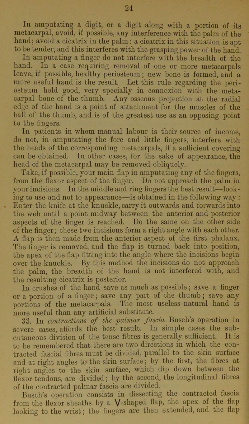 In amputating a digit, or a digit along with a portion of its metacarpal, avoid, if possible, any interference with the palm of the hand; avoid a cicatrix in the palm : a cicatrix in this situation is apt to he tender, and this interferes with the grasping power of the hand. In amputating a finger do not interfere with the breadth of the hand. In a case requiring removal of one or more metacarpals leave, if possible, healthy periosteum; new bone is formed, and a more useful hand is the result. Let this rule regarding the peri- osteum hold good, very specially in connexion with the meta- carpal bone of the thumb. Any osseous projection at the radial edge of the hand is a point of attachment for the muscles of the ball of the thumb, and is of the greatest use as an opposing point to the fingers. In patients in whom manual labour is their source of income, do not, in amputating the fore and little fingers, interfere with the heads of the corresponding metacarpals, if a sufficient covering can be obtained. In other cases, for the sake of appearance, the head of the metacarpal may be removed obliquely. Take, if possible, your main flap in amputating any of the fingers, from the flexor aspect of the finger. Do not approach the palm in your incisions. In the middle and ring fingers the best result—look- ing to use and not to appearance—is obtained in the following way : v Enter the knife at the knuckle, carry it outwards and forwards into the web until a point midway between the anterior and posterior aspects of the finger is reached. Do the same on the other side of the finger; these two incisions form a right angle with each other. A flap is then made from the anterior aspect of the first phalanx. The finger is removed, and the flap is turned back into position, the apex of the flap fitting into the angle where the incisions begin over the knuckle. By this method the incisions do not approach the palm, the breadth of the hand is not interfered with, and the resulting cicatrix is posterior. In crushes of the hand save as much as possible; save a finger or a portion of a finger; save any part of the thumb; save any portions of the metacarpals. The most useless natural hand is more useful than any artificial substitute. 33. In contractions of the palmar fascia Busch’s operation in severe cases, affords the best result. In simple cases the sub- cutaneous division of the tense fibres is generally sufficient. It is to be remembered that there are two directions in which the con- tracted fascial fibres must be divided, parallel to the skin surface and at right angles to the skin surface; by the first, the fibres at right angles to the skin surface, which dip down between the flexor tendons, are divided; by the second, the longitudinal fibres of the contracted palmar fascia are divided. Busch’s operation consists in dissecting the contracted fascia from the flexor sheaths by a V'shaped flap, the apex of the flap looking to the wrist; the fingers are then extended, and the flap