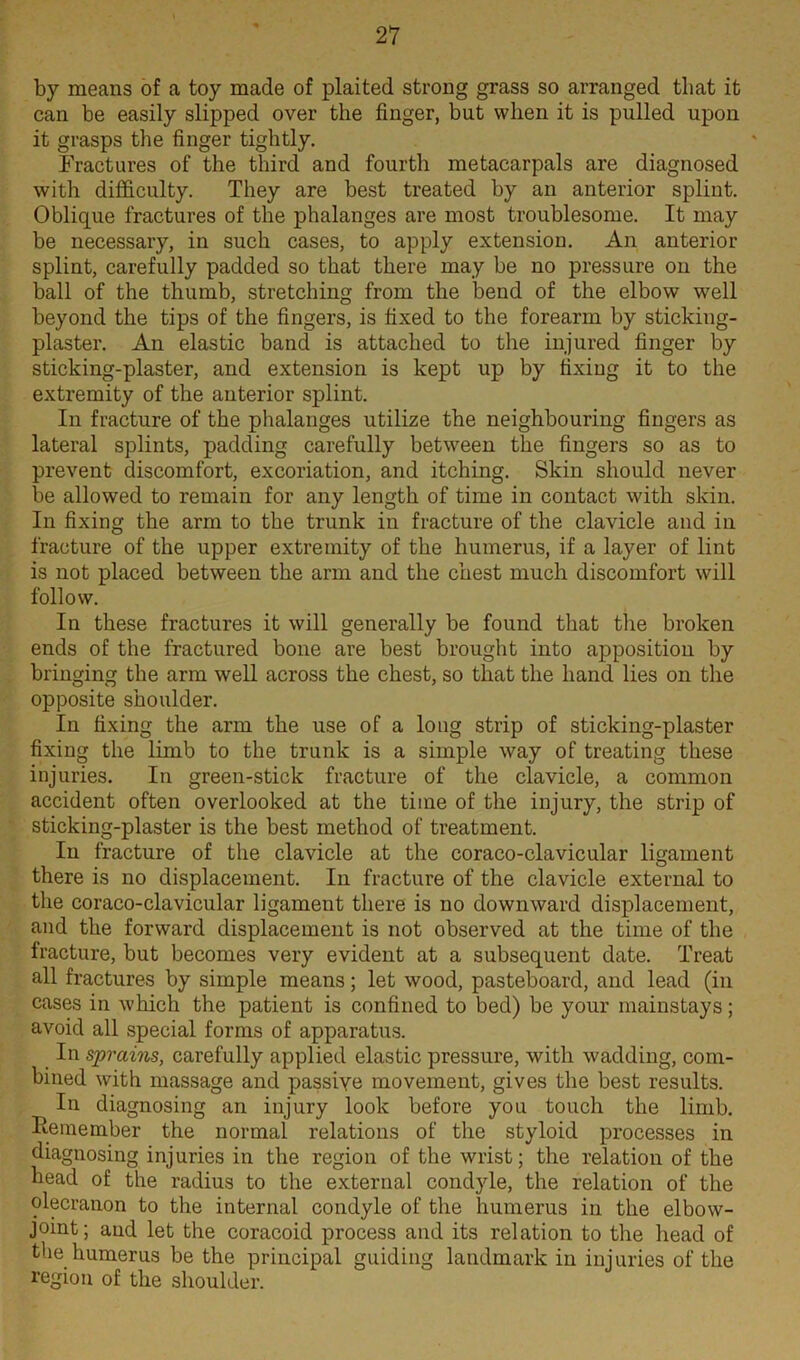 by means of a toy made of plaited strong grass so arranged that it can be easily slipped over the finger, but when it is pulled upon it grasps the finger tightly. Fractures of the third and fourth metacarpals are diagnosed with difficulty. They are best treated by an anterior splint. Oblique fractures of the phalanges are most troublesome. It may be necessary, in such cases, to apply extension. An anterior splint, carefully padded so that there may be no pressure on the ball of the thumb, stretching from the bend of the elbow well beyond the tips of the fingers, is fixed to the forearm by sticking- plaster. An elastic band is attached to the injured finger by sticking-plaster, and extension is kept up by fixing it to the extremity of the anterior splint. In fracture of the phalanges utilize the neighbouring fingers as lateral splints, padding carefully between the fingers so as to prevent discomfort, excoriation, and itching. Skin should never be allowed to remain for any length of time in contact with skin. In fixing the arm to the trunk in fracture of the clavicle and in fracture of the upper extremity of the humerus, if a layer of lint is not placed between the arm and the chest much discomfort will follow. In these fractures it will generally be found that the broken ends of the fractured bone are best brought into apposition by bringing the arm well across the chest, so that the hand lies on the opposite shoulder. In fixing the arm the use of a long strip of sticking-plaster fixing the limb to the trunk is a simple way of treating these injuries. In green-stick fracture of the clavicle, a common accident often overlooked at the time of the injury, the strip of sticking-plaster is the best method of treatment. In fracture of the clavicle at the coraco-clavicular ligament there is no displacement. In fracture of the clavicle external to the coraco-clavicular ligament there is no downward displacement, and the forward displacement is not observed at the time of the fracture, but becomes very evident at a subsequent date. Treat all fractures by simple means; let wood, pasteboard, and lead (in cases in which the patient is confined to bed) be your mainstays; avoid all special forms of apparatus. In sprains, carefully applied elastic pressure, with wadding, com- bined with massage and passive movement, gives the best results. In diagnosing an injury look before you touch the limb. Bemember the normal relations of the styloid processes in diagnosing injuries in the region of the wrist; the relation of the head of the radius to the external condyle, the relation of the olecranon to the internal condyle of the humerus in the elbow- joint; and let the coracoid process and its relation to the head of the humerus be the principal guiding landmark in injuries of the region of the shoulder.