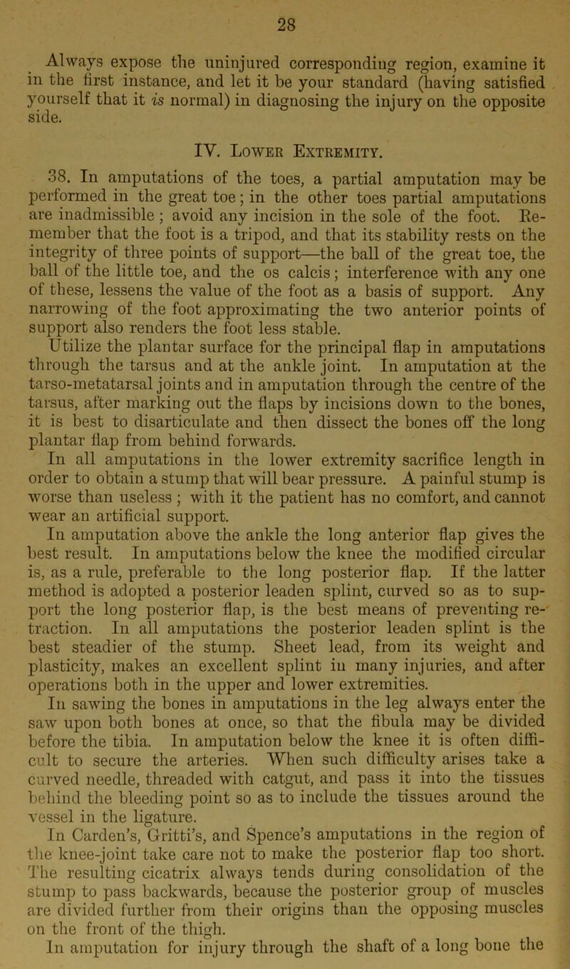 Always expose the uninjured corresponding region, examine it in the first instance, and let it be your standard (having satisfied yourself that it is normal) in diagnosing the injury on the opposite side. IV. Lower Extremity. 38. In amputations of the toes, a partial amputation may be performed in the great toe; in the other toes partial amputations are inadmissible ; avoid any incision in the sole of the foot. Re- member that the foot is a tripod, and that its stability rests on the integrity of three points of support—the ball of the great toe, the ball of the little toe, and the os calcis; interference with any one of these, lessens the value of the foot as a basis of support. Any narrowing of the foot approximating the two anterior points of support also renders the foot less stable. Utilize the plantar surface for the principal flap in amputations through the tarsus and at the ankle joint. In amputation at the tarso-metatarsal joints and in amputation through the centre of the tarsus, after marking out the flaps by incisions down to the bones, it is best to disarticulate and then dissect the bones off the long plantar flap from behind forwards. In all amputations in the lower extremity sacrifice length in order to obtain a stump that will bear pressure. A painful stump is worse than useless ; with it the patient has no comfort, and cannot wear an artificial support. In amputation above the ankle the long anterior flap gives the best result. In amputations below the knee the modified circular is, as a rule, preferable to the long posterior flap. If the latter method is adopted a posterior leaden splint, curved so as to sup- port the long posterior flap, is the best means of preventing re- traction. In all amputations the posterior leaden splint is the best steadier of the stump. Sheet lead, from its weight and plasticity, makes an excellent splint in many injuries, and after operations both in the upper and lower extremities. In sawing the bones in amputations in the leg always enter the saw upon both bones at once, so that the fibula may be divided before the tibia. In amputation below the knee it is often diffi- cult to secure the arteries. When such difficulty arises take a curved needle, threaded with catgut, and pass it into the tissues behind the bleeding point so as to include the tissues around the vessel in the ligature. In Carden’s, Gritti’s, and Spence’s amputations in the region of the knee-joint take care not to make the posterior flap too short. The resulting cicatrix always tends during consolidation of the stump to pass backwards, because the posterior group of muscles are divided further from their origins than the opposing muscles on the front of the thigh. In amputation for injury through the shaft of a long bone the
