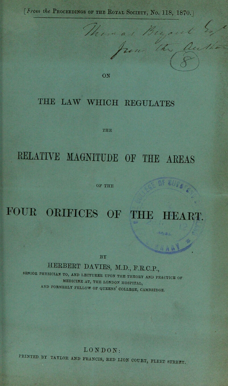 VJ. - C A / ^ ( ^ ON THE LAW WHICH REGULATES THE RELATIVE MAGNITUDE OF THE AREAS OP THE FOUR ORIFICES OF THE HEART. ■-r.* HEEBEET DAVIES, M.D., E.E.C.P., 8EWIOB PHYSICIAN TO, AND LECTURER UPON THE THEORY AND PRACTICE OF MEDICINE AT, THE LONDON HOSPITAL, AND FORMERLY FELLOW OF QUEENS’ COLLEGE, CAMBRIDGE. LONDON: printed by TAYLOR AND FRANCIS, RED LION COURT, PLEET STREET,