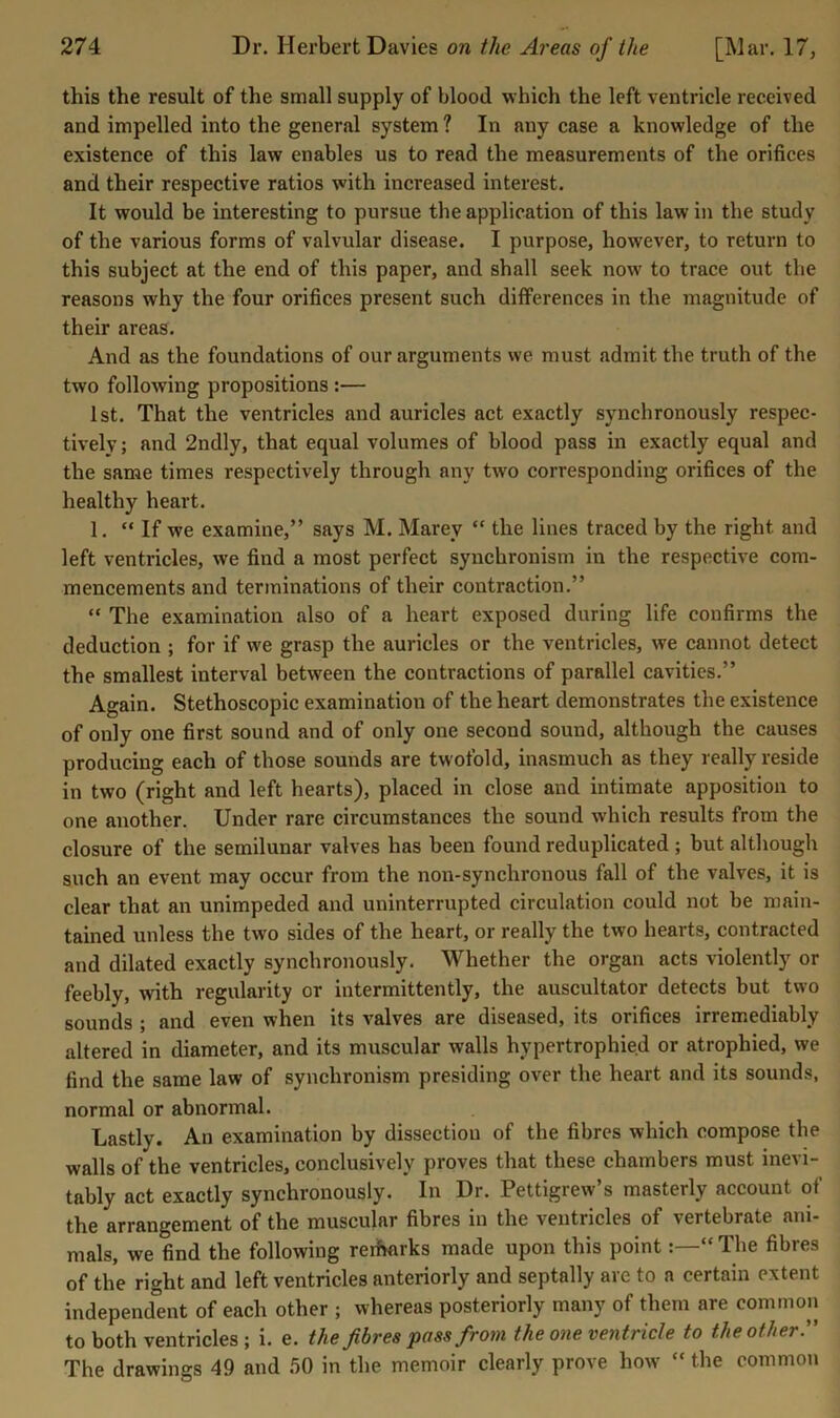this the result of the small supply of blood which the left ventricle received and impelled into the general system ? In any case a knowledge of the existence of this law enables us to read the measurements of the orifices and their respective ratios with increased interest. It would be interesting to pursue the application of this law in the study of the various forms of valvular disease. I purpose, however, to return to this subject at the end of this paper, and shall seek now to trace out the reasons why the four orifices present such differences in the magnitude of their areas. And as the foundations of our arguments we must admit the truth of the two following propositions :— 1st. That the ventricles and auricles act exactly synchronously respec- tively; and 2ndly, that equal volumes of blood pass in exactly equal and the same times respectively through any two corresponding orifices of the healthy heart. 1. “If we examine,” says M. Marey “ the lines traced by the right and left ventricles, we find a most perfect synchronism in the respective com- mencements and terminations of their contraction.” “ The examination also of a heart exposed during life confirms the deduction ; for if we grasp the auricles or the ventricles, we cannot detect the smallest interval between the contractions of parallel cavities.” Again. Stethoscopic examination of the heart demonstrates the existence of only one first sound and of only one second sound, although the causes producing each of those sounds are twofold, inasmuch as they really reside in two (right and left hearts), placed in close and intimate apposition to one another. Under rare circumstances the sound which results from the closure of the semilunar valves has been found reduplicated ; but although such an event may occur from the non-synchronous fall of the valves, it is clear that an unimpeded and uninterrupted circulation could not be main- tained unless the two sides of the heart, or really the two hearts, contracted and dilated exactly synchronously. Whether the organ acts violently or feebly, with regularity or intermittently, the auscultator detects but two sounds ; and even when its valves are diseased, its orifices irremediably altered in diameter, and its muscular walls hypertrophied or atrophied, we find the same law of synchronism presiding over the heart and its sounds, normal or abnormal. Lastly. An examination by dissection of the fibres which compose the walls of the ventricles, conclusively proves that these chambers must inevi- tably act exactly synchronously. In Dr. Pettigrew’s masterly account of the arrangement of the muscular fibres in the ventricles of vertebrate ani- mals, we find the following rerharks made upon this point“ The fibres of the right and left ventricles anteriorly and septally are to a certain extent independ°ent of each other ; whereas posteriorly many of them are common to both ventricles ; i. e. the fibres pass from the one ventricle to the otherr The drawings 49 and .50 in the memoir clearly prove how “ the common