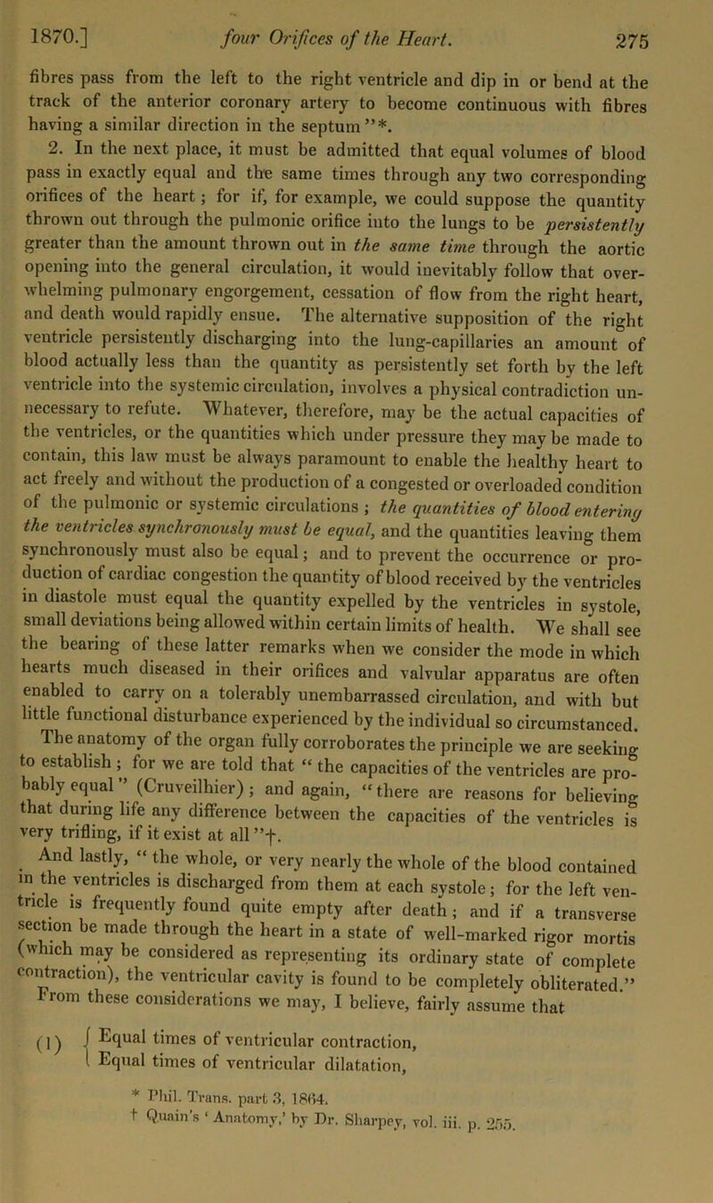 fibres pass from the left to the right ventricle and dip in or bend at the track of the anterior coronary artery to become continuous with fibres having a similar direction in the septum”*. 2. In the next place, it must be admitted that equal volumes of blood pass in exactly equal and the same times through any two corresponding orifices of the heart; for it, for example, we could suppose the quantity thrown out through the pulmonic orifice into the lungs to be persistently greater than the amount thrown out in the same time through the aortic opening into the general circulation, it would inevitably follow that over- whelming pulmonary engorgement, cessation of flow from the right heart, and death would rapidly ensue. The alternative supposition of the right %entricle persistently discharging into the lung-capillaries an amount of blood actually less than the quantity as persistently set forth by the left ventricle into the systemic circulation, involves a physical contradiction un- necessary to refute. Whatever, therefore, may be the actual capacities of the ventiieles, or the quantities which under pressure they maybe made to contain, this law must be always paramount to enable the healthy heart to act freely and without the production of a congested or overloaded condition of the pulmonic or systemic circulations ; the quantities of blood entering the ventricles synchronously must be equal, and the quantities leaving them synchronously must also be equal; and to prevent the occurrence or pro- duction of cardiac congestion the quantity of blood received by the ventricles in diastole must equal the quantity expelled by the ventricles in systole, small deviations being allowed within certain limits of health. We shall see the bearing of these latter remarks when we consider the mode in which hearts much diseased in their orifices and valvular apparatus are often enabled to carry on a tolerably unembarrassed circulation, and with but little functional disturbance experienced by the individual so circumstanced. The anatomy of the organ fully corroborates the principle we are seeking to establish ; for we are told that “ the capacities of the ventricles are pro- bably equal ” (Cruveilhier); and again, “there are reasons for believing that during life any difference between the capacities of the ventricles is very trifling, if it exist at all ”f. And lastly, “ the whole, or very nearly the whole of the blood contained in the ventricles is discharged from them at each systole; for the left ven- tricle is frequently found quite empty after death; and if a transverse section be made through the heart in a state of well-marked rigor mortis (which may be considered as representing its ordinary state of complete contraction), the ventricular cavity is found to be completely obliterated ” From these considerations we may, I believe, fairly assume that (]) i Equal times of ventricular contraction, I Equal times of ventricular dilatation, * Pliil. Trans, part .3, 18(i4. t Qunin’s ‘ Anatomy,’ by Dr. Sliarppy, yol. iii. p. 2.’).).