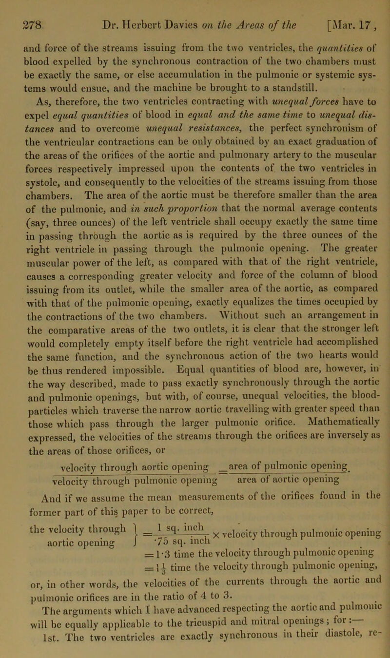 and force of the streams issuing from the two ventricles, the quantities of blood expelled by the synchronous contraction of the two chambers must be exactly the same, or else accumulation in the pulmonic or systemic sys- tems would ensue, and the machine be brought to a standstill. As, therefore, the two ventricles contracting with unequal forces have to expel equal quantities of blood in equal and the same time to unequal dis- tances and to overcome unequal resistances, the perfect synchronism of the ventricular contractions can be only obtained by an exact graduation of the areas of the orifices of the aortic and pulmonary artery to the muscular forces respectively impressed upou the contents of the two ventricles in systole, and consequently to the velocities of the streams issuing from those chambers. The area of the aortic must be therefore smaller than the area of the pulmonic, and in such proportion that the normal average contents (say, three ounces) of the left ventricle shall occupy exactly the same time in passing through the aortic as is required by the three ounces of the right ventricle in passing through the pulmonic opening. The greater muscular power of the left, as compared with that of the right ventricle, causes a corresponding greater velocity and force of the column of blood issuing from its outlet, while the smaller area of the aortic, as compared with that of the pulmonic opening, exactly equalizes the times occupied by the contractions of the two chambers. Without such an arrangement in the comparative areas of the two outlets, it is clear that the stronger left would completely empty itself before the right ventricle had accomplished the same function, and the synchronous action of the two hearts would be thus rendered impossible. Equal quantities of blood are, however, in the way described, made to pass exactly synchronously through the aortic and pulmonic openings, but with, of course, unequal velocities, the blood- particles which traverse the narrow aortic travelling with greater speed than those which pass through the larger pulmonic orifice. Mathematically expressed, the velocities of the streams through the orifices are inversely as the areas of those orifices, or velocity through aortic opening _area of pulmonic opening velocity through pulmonic opening area of aortic opening And if we assume the mean measurements of the orifices found in the former part of this paper to be correct, the velocity through | _ 1 sq. bmh ^ ygiQ^ity through pulmouic opening aortic opening J '75 sq. inch = 1 - 3 time the velocity through pulmouic opening = l-i time the velocity through pulmonic opening, or, in other words, the velocities of the currents through the aortic and pulmonic orifices are in the ratio of 4 to 3. The arguments which I have advanced respecting the aortic and pulmonic will be equally applicable to the tricuspid and mitral openings; for. 1st. The two ventricles are exactly synchronous in their diastole, re-