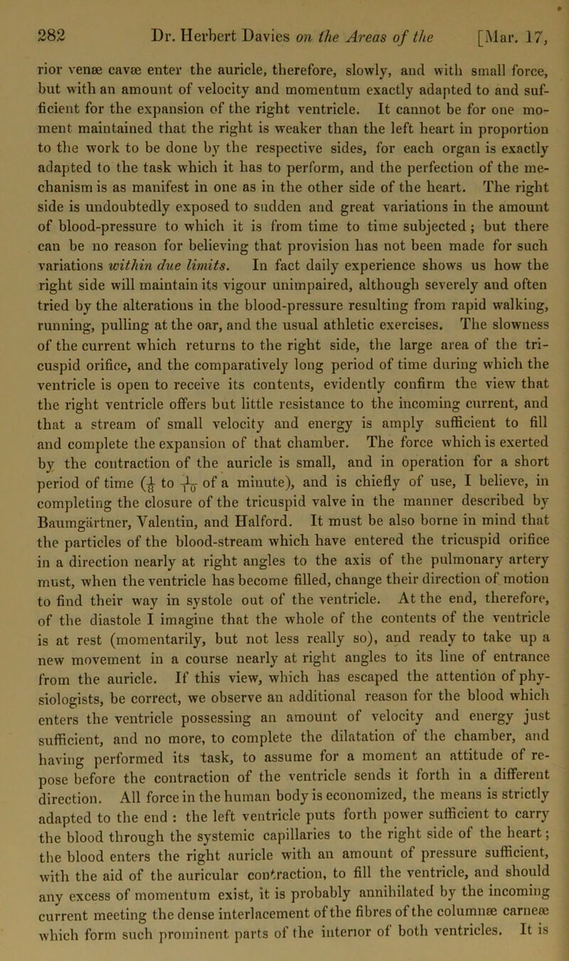 rior venee cavse enter the auricle, therefore, slowly, and with small force, but with an amount of velocity and momentum exactly adapted to and suf- ficient for the expansion of the right ventricle. It cannot be for one mo- ment maintained that the right is weaker than the left heart in proportion to the work to be done by the respective sides, for each organ is exactly adapted to the task which it has to perform, and the perfection of the me- chanism is as manifest in one as in the other side of the heart. The right side is undoubtedly exposed to sudden and great variations in the amount of blood-pressure to which it is from time to time subjected; but there can be no reason for believing that provision has not been made for such variations within due limits. In fact daily experience shows us how the right side will maintain its vigour unimpaired, although severely and often tried by the alterations in the blood-pressure resulting from rapid walking, running, pulling at the oar, and the usual athletic exercises. The slowness of the current which returns to the right side, the large area of the tri- cuspid orifice, and the comparatively long period of time during which the ventricle is open to receive its contents, evidently confirm the view that the right ventricle otfers but little resistance to the incoming current, and that a stream of small velocity and energy is amply sufficient to fill and complete the expansion of that chamber. The force which is exerted by the contraction of the auricle is small, and in operation for a short period of time to -jL- of a minute), and is chiefly of use, I believe, in completing the closure of the tricuspid valve in the manner described by Baumgartner, Valentin, and Halford. It must be also borne in mind that the particles of the hlood-stream which have entered the tricuspid orifice in a direction nearly at right angles to the axis of the pulmonary artery must, when the ventricle has become filled, change their direction of motion to find their way in systole out of the ventricle. At the end, therefore, of the diastole I imagine that the whole of the contents of the ventricle is at rest (momentarily, but not less really so), and ready to take up a new movement in a course nearly at right angles to its line of entrance from the auricle. If this view, which has escaped the attention of phy- siologists, he correct, we observe an additional reason for the blood which enters the ventricle possessing an amount of velocity and energy just sufficient, and no more, to complete the dilatation of the chamber, and having performed its task, to assume for a moment an attitude of re- pose before the contraction of the ventricle sends it forth in a different direction. All force in the human body is economized, the means is strictly adapted to the end : the left ventricle puts forth power sufficient to carry the blood through the systemic capillaries to the right side of the heart; the blood enters the right auricle with an amount of pressure sufficient, with the aid of the auricular contraction, to fill the ventricle, and should any excess of momentum exist, it is probably annihilated by the incoming current meeting the dense interlacement of the fibres of the columnse carneee which form such prominent parts ot the interior of both ventricles. It is