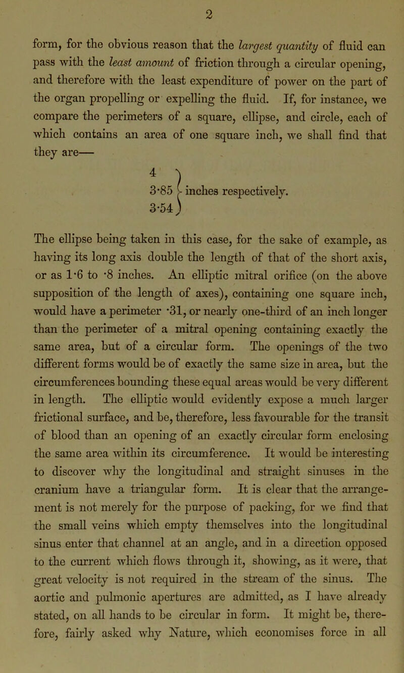 form, for the obvious reason that the largest quantity of fluid can pass with the least amount of friction through a circular opening, and therefore with the least expenditure of power on the part of the organ propelling or expelling the fluid. If, for instance, we compare the perimeters of a square, ellipse, and circle, each of which contains an area of one square inch, we shall find that they are— 4 )■ 3*85 - inches respectively. 3-54) The ellipse being taken in this case, for the sake of example, as having its long axis double the length of that of the short axis, or as 1*6 to ‘8 inches. An elliptic mitral orifice (on the above supposition of the length of axes), containing one square inch, would have a perimeter *31, or nearly one-third of an inch longer than the perimeter of a mitral opening containing exactly the same area, but of a circular form. The openings of the two different forms would be of exactly the same size in area, but the circumferences bounding these equal areas would be very different in length. The elliptic would evidently expose a much larger frictional surface, and be, therefore, less favourable for the transit of blood than an opening of an exactly circular form enclosing the same area within its circumference. It would be interesting to discover why the longitudinal and straight sinuses in the cranium have a triangular form. It is clear that the arrange- ment is not merely for the purpose of packing, for we find that the small veins which empty themselves into the longitudinal sinus enter that channel at an angle, and hi a direction opposed to the current which flows through it, showing, as it were, that great velocity is not required in the stream of the sinus. The aortic and pulmonic apertures are admitted, as I have already stated, on all hands to be circular in form. It might be, there- fore, fairly asked why Nature, which economises force in all