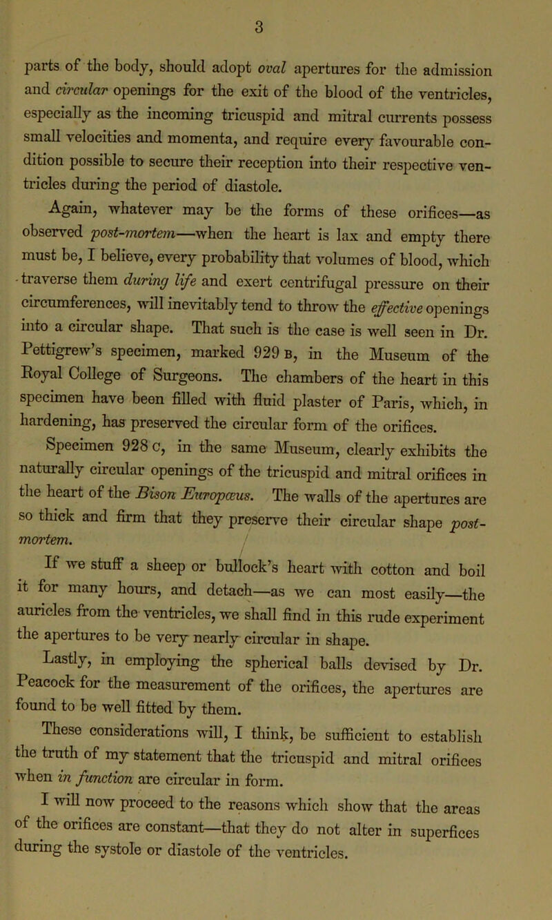 parts of the body, should adopt oval apertures for the admission and circular openings for the exit of the blood of the ventricles, especially as the incoming tricuspid and mitral currents possess small velocities and momenta, and require every favourable con- dition possible to secure their reception into their respective ven- tricles during the period of diastole. Again, whatever may be the forms of these orifices—as observed post-mortem—when the heart is lax and empty there must be, I believe, every probability that volumes of blood, which - traverse them during life and exert centrifugal pressure on their circumferences, will inevitably tend to throw the effective openings into a circular shape. That such is the case is well seen in Dr. Pettigrew’s specimen, marked 929 b, in the Museum of the Royal College of Surgeons. The chambers of the heart in this specimen have been filled with fluid plaster of Paris, which, in hardening, has preserved the circular form of the orifices. Specimen 928 c, in the same Museum, clearly exhibits the naturally circular openings of the tricuspid and mitral orifices in the heart of the Bison Europceus. The walls of the apertures are so thick and firm that they preserve their circular shape post- mortem. If we stuff a sheep or bullock’s heart with cotton and boil it for many hours, and detach—as we can most easily—the auricles from the ventricles, we shall find in this rude experiment the apertures to be very nearly circular in shape. Lastly, in employing the spherical balls devised by Dr. Peacock for the measurement of the orifices, the apertures are found to be well fitted by them. These considerations will, I think, be sufficient to establish the truth of my statement that the tricuspid and mitral orifices when in function are circular in form. I will now proceed to the reasons which show that the areas of the orifices are constant—that they do not alter in superfices during the systole or diastole of the ventricles.
