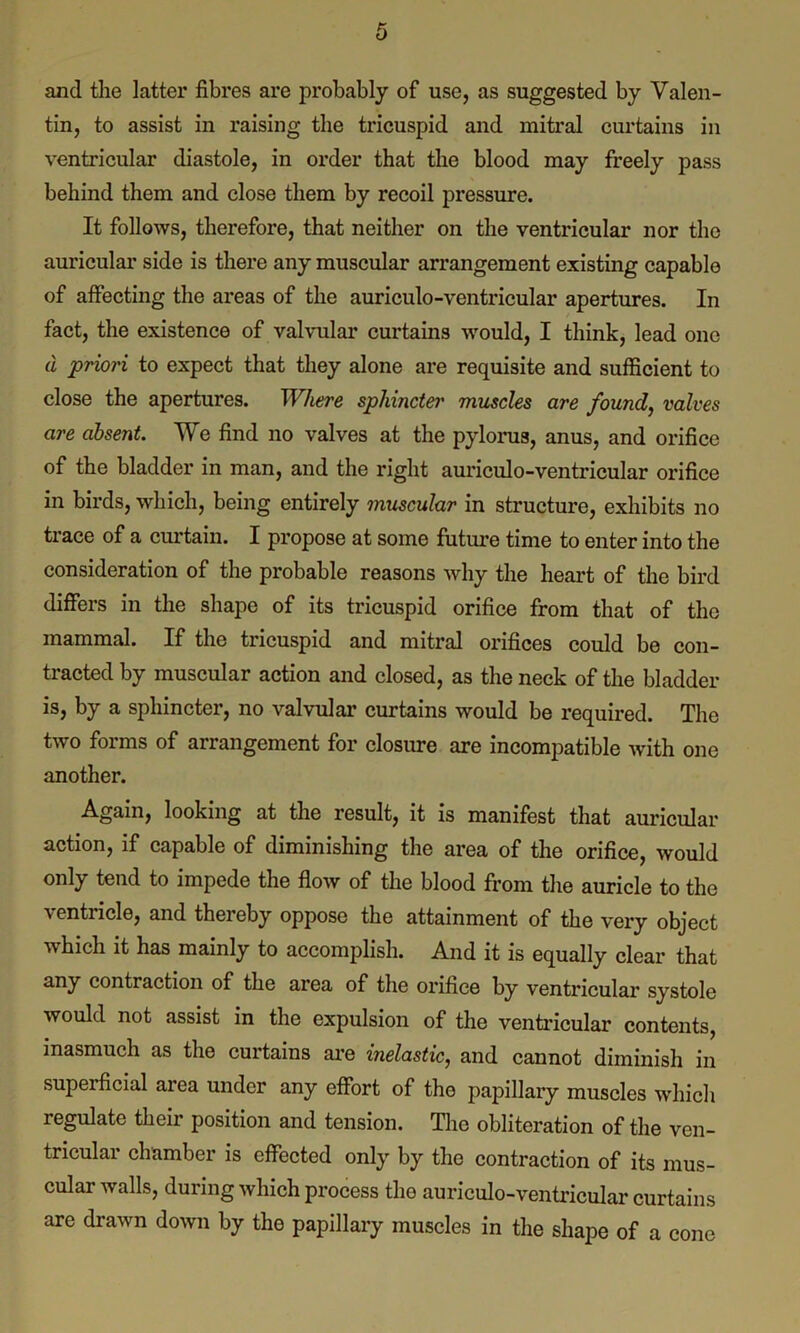 and the latter fibres are probably of use, as suggested by Valen- tin, to assist in raising the tricuspid and mitral curtains in ventricular diastole, in order that the blood may freely pass behind them and close them by recoil pressure. It follows, therefore, that neither on the ventricular nor the auricular side is there any muscular arrangement existing capable of affecting the areas of the auriculo-ventricular apertures. In fact, the existence of valvular curtains would, I think, lead one d priori to expect that they alone are requisite and sufficient to close the apertures. Where sphincter muscles are found, valves are absent. We find no valves at the pylorus, anus, and orifice of the bladder in man, and the right auriculo-ventricular orifice in birds, which, being entirely muscular in structure, exhibits no trace of a curtain. I propose at some future time to enter into the consideration of the probable reasons why the heart of the bird differs in the shape of its tricuspid orifice from that of the mammal. If the tricuspid and mitral orifices could be con- tracted by muscular action and closed, as the neck of the bladder is, by a sphincter, no valvular curtains would be required. The two forms of arrangement for closure are incompatible with one another. Again, looking at the result, it is manifest that auricular action, if capable of diminishing the area of the orifice, would only tend to impede the flow of the blood from the auricle to the ventricle, and thereby oppose the attainment of the very object which it has mainly to accomplish. And it is equally clear that any contraction of the area of the orifice by ventricular systole would not assist in the expulsion of the ventricular contents, inasmuch as the curtains are inelastic, and cannot diminish in supeificial area under any effort of the papillary muscles which regulate their position and tension. The obliteration of the ven- tricular chamber is effected only by the contraction of its mus- cular walls, during which process the auriculo-ventricular curtains are drawn down by the papillary muscles in the shape of a cone