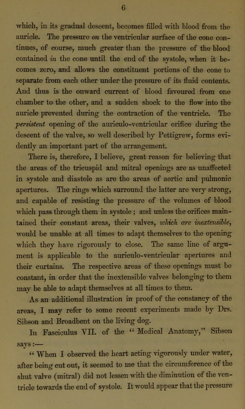 which, in its gradual descent, becomes filled with blood from the auricle. The pressure on the ventricular surface of the cone con- tinues, of course, much greater than the pressure of the blood contained in the cone until the end of the systole, when it be- comes zero, and allows the constituent portions of the cone to separate from each other under the pressure of its fluid contents. And thus is the onward current of blood favoured from one chamber to the other, and a sudden shock to the flow into the auricle prevented during the contraction of the ventricle. The persistent opening of the auriculo-ventricular orifice during the descent of the valve, so well described by Pettigrew, forms evi- dently an important part of the arrangement. There is, therefore, I believe, great reason for believing that the areas of the tricuspid and mitral openings are as unaffected in systole and diastole as are the areas of aortic and pulmonic apertures. The rings which surround the latter are very strong, and capable of resisting the pressure of the volumes of blood winch pass through them in systole ; and unless the orifices main- tained their constant areas, their valves, which are inextensihle, would be unable at all times to adapt themselves to the opening which they have rigorously to close. The same line of argu- ment is applicable to the auriculo-ventricular apertures and their curtains. The respective areas of these openings must be constant, in order that the inextensihle valves belonging to them may be able to adapt themselves at all times to them. As an additional illustration in proof of the constancy of the areas, I may refer to some recent experiments made by Drs. Sibson and Broadbent on the living dog. In Fasciculus YU. of the “ Medical Anatomy,” Sibson says:— “ When I observed the heart acting vigorously under water, after being cut out, it seemed to me that the circumference of the shut valve (mitral) did not lessen with the diminution of the ven- tricle towards the end of systole. It would appear that the pressure