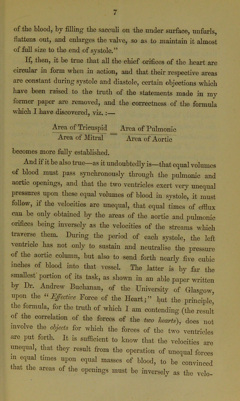 of the blood, by filling the sacculi on the under surface, unfurls, flattens out, and enlarges the valve, so as to maintain it almost of full size to the end of systole.” If, then, it be true that all the chief orifices of the heart are circular in form when in action, and that their respective areas are constant during systole and diastole, certain objections which have been raised to the truth of the statements made in my former paper are removed, and the correctness of the formula which I have discovered, viz.:— Area of Tricuspid _ Area of Pulmonic Area of Mitral ~ ArcaTof Aortic becomes more fully established. And if it be also true as it undoubtedly is—that equal volumes of blood must pass synchronously through the pulmonic and aortic openings, and that the two ventricles exert very unequal pressures upon these equal volumes of blood in systole, it must follow, if the velocities are unequal, that equal times of efflux can be only obtained by the areas of the aortic and pulmonic orifices being inversely as the velocities of the streams which traverse them. During the period of each systole, the left ventricle has not only to sustain and neutralise the pressure of the aortic column, but also to send forth nearly five cubic inches of blood into that vessel. The latter is by far the smallest portion of its task, as shown in an able paper written by Di. Andrew Buchanan, of the University of Glasgow upon the “Effective Force of the Heart;” but the principle’ the formula, for the truth of which I am contending (the result of the correlation of the forces of the two hearts), does not involve the objects for which the forces of the two ventricles are put forth. It is sufficient to know that the velocities are unequal, that they result from the operation of unequal forces m equal times upon equal masses of blood, to be convinced t at the areas of the openings must be inversely as the velo-