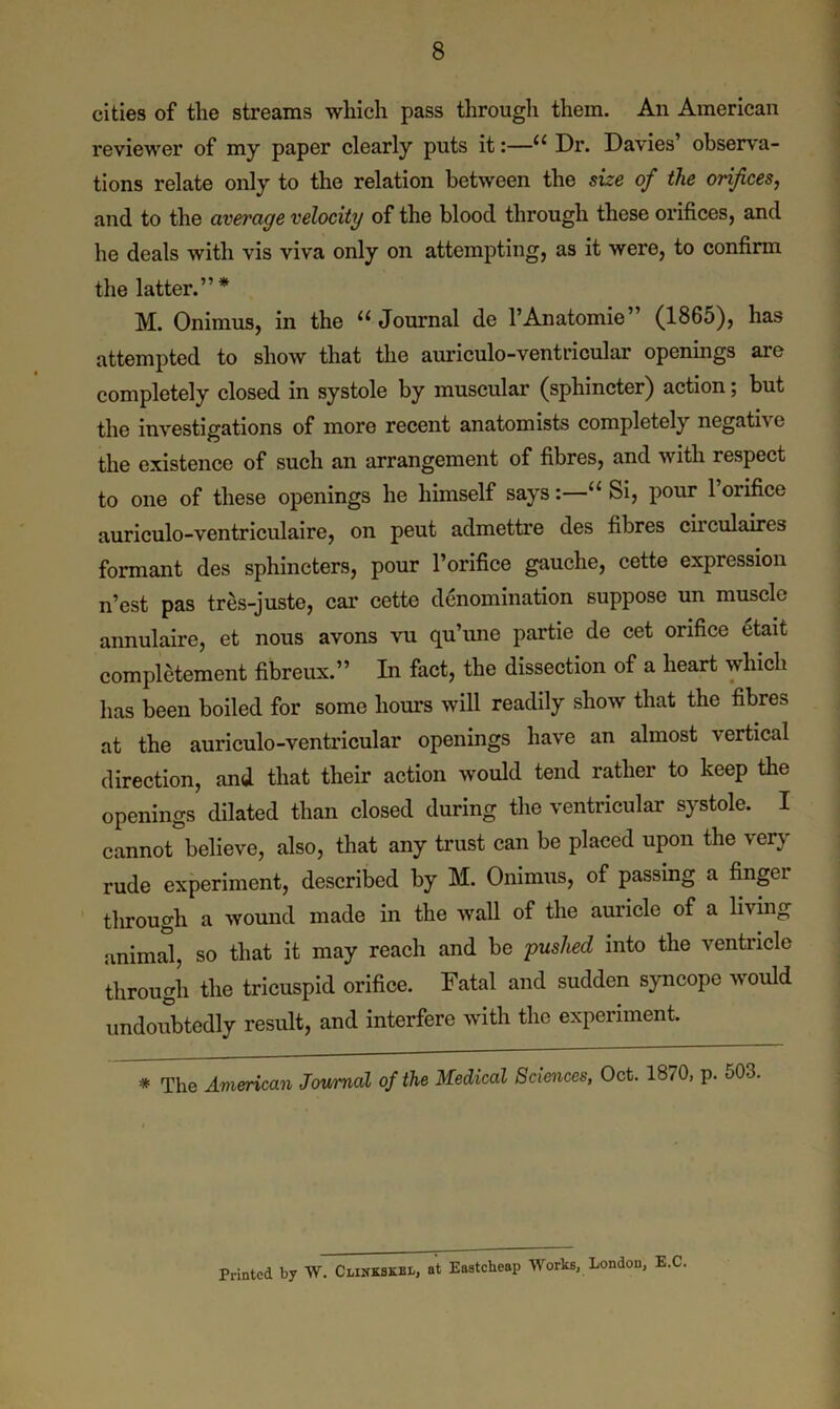 cities of the streams which pass through them. An American reviewer of my paper clearly puts it:—“ Dr. Davies’ observa- tions relate only to the relation between the size of the orifices, and to the average velocity of the blood through these orifices, and he deals with vis viva only on attempting, as it were, to confirm the latter.”* M. Onimus, in the 11 Journal de l’Anatomie’ (1865), has attempted to show that the auriculo-ventricular openings are completely closed in systole by muscular (sphincter) action; but the investigations of more recent anatomists completely negath e the existence of such an arrangement of fibres, and with respect to one of these openings he himself says:—“Si, pour l’orifice auriculo-ventriculaire, on peut admettre des fibres circulaires formant des sphincters, pour l’orifice gauche, cette expression n’est pas tres-juste, car cette denomination suppose un muscle annulaire, et nous avons vu qu’une partie de cet orifice etait completement fibreux.” In fact, the dissection of a heart which has been boiled for some hours will readily show that the fibres at the auriculo-ventricular openings have an almost vertical direction, and that their action would tend rather to keep the openings dilated than closed during the ventricular systole. I cannot believe, also, that any trust can be placed upon the very rude experiment, described by M. Onimus, of passing a fingei through a wound made in the wall of the auricle of a living animal, so that it may reach and be pushed into the ventricle through the tricuspid orifice. Fatal and sudden syncope would undoubtedly result, and interfere with the experiment. * The American Journal of the Medical Sciences, Oct. 1870, p. 503. Printed by W. Clinkskbl, at Eastclieap Works, London, E.C.