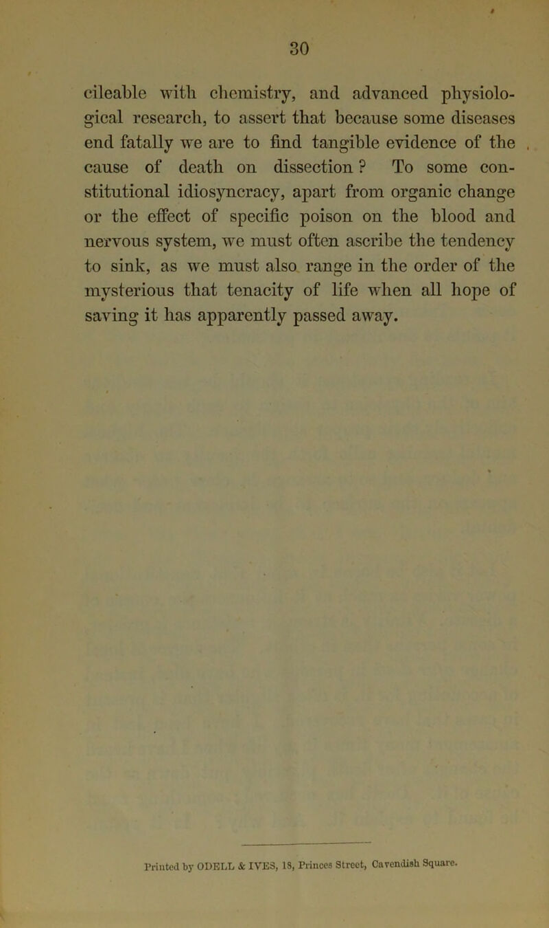 # 30 cileable with chemistry, and advanced physiolo- gical research, to assert that because some diseases end fatally we are to find tangible evidence of the . cause of death on dissection ? To some con- stitutional idiosyncracy, apart from organic change or the effect of specific poison on the blood and nervous system, we must often ascribe the tendency to sink, as we must also range in the order of the mysterious that tenacity of life when all hope of saving it has apparently passed away. Printed by ODELL & IVES, 18, Princes Street, Cavendish Square.