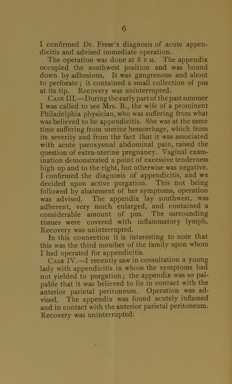 I confirmed Dr. Frese’s diagnosis of acute appen- dicitis and advised immediate operation. The operation was done at 8 p.m. The appendix occupied the southwest position and was bound down by adhesions. It was gangrenous and about to perforate; it contained a small collection of pus at its tip. Recovery was uninterrupted. Case III.—During the early part of the past summer I was called to see Mrs. B., the wife of a prominent Philadelphia physician, who was suffering from what was believed to be appendicitis. She was at the same time suffering from uterine hemorrhage, which from its severity and from the fact that it was associated with acute paroxysmal abdominal pain, raised the question of extra-uterine pregnancy. Vaginal exam- ination demonstrated a point of excessive tenderness high up and to the right, but otherwise was negative. I confirmed the diagnosis of appendicitis, and we decided upon active purgation. This not being followed by abatement of her symptoms, operation was advised. The appendix lay southwest, was adherent, very much enlarged, and contained a considerable amount of pus. The surrounding tissues were covered with inflammatory lymph. Recovery was uninterrupted. In this connection it is interesting to note that this was the third member of the family upon whom I had operated for appendicitis. Case IV.—I recently saw in consultation a young lady with appendicitis in whom the symptoms had not yielded to purgation; the appendix was so pal- pable that it was believed to lie in contact with the anterior parietal peritoneum. Operation was ad- vised. The appendix was found acutely inflamed and in contact with the anterior parietal peritoneum. Recovery was uninterrupted.