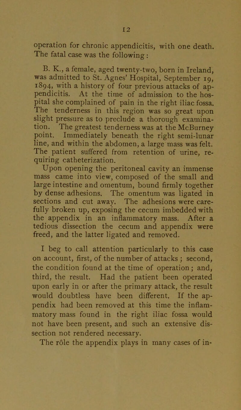 operation for chronic appendicitis, with one death. The fatal case was the following : B. K., a female, aged twenty-two, born in Ireland, was admitted to St. Agnes’ Hospital, September 19, 1894, with a history of four previous attacks of ap- pendicitis. At the time of admission to the hos- pital she complained of pain in the right iliac fossa. The tenderness in this region was so great upon slight pressure as to preclude a thorough examina- tion. The greatest tenderness was at the McBurney point. Immediately beneath the right semi-lunar line, and within the abdomen, a large mass was felt. The patient suffered from retention of urine, re- quiring catheterization. Upon opening the peritoneal cavity an immense mass came into view, composed of the small and large intestine and omentum, bound firmly together by dense adhesions. The omentum was ligated in sections and cut away. The adhesions were care- fully broken up, exposing the cecum imbedded with the appendix in an inflammatory mass. After a tedious dissection the cecum and appendix were freed, and the latter ligated and removed. I beg to call attention particularly to this case on account, first, of the number of attacks ; second, the condition found at the time of operation ; and, third, the result. Had the patient been operated upon early in or after the primary attack, the result would doubtless have been different. If the ap- pendix had been removed at this time the inflam- matory mass found in the right iliac fossa would not have been present, and such an extensive dis- section not rendered necessary. The role the appendix plays in many cases of in-