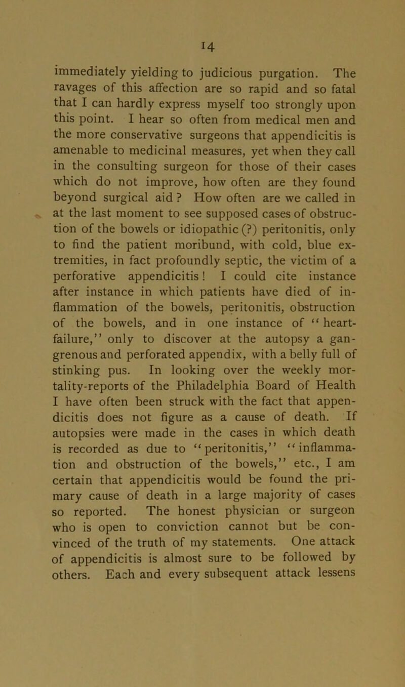 H immediately yielding to judicious purgation. The ravages of this affection are so rapid and so fatal that I can hardly express myself too strongly upon this point. I hear so often from medical men and the more conservative surgeons that appendicitis is amenable to medicinal measures, yet when they call in the consulting surgeon for those of their cases which do not improve, how often are they found beyond surgical aid ? How often are we called in at the last moment to see supposed cases of obstruc- tion of the bowels or idiopathic (?) peritonitis, only to find the patient moribund, with cold, blue ex- tremities, in fact profoundly septic, the victim of a perforative appendicitis! I could cite instance after instance in which patients have died of in- flammation of the bowels, peritonitis, obstruction of the bowels, and in one instance of “ heart- failure,” only to discover at the autopsy a gan- grenous and perforated appendix, with a belly full of stinking pus. In looking over the weekly mor- tality-reports of the Philadelphia Board of Health I have often been struck with the fact that appen- dicitis does not figure as a cause of death. If autopsies were made in the cases in which death is recorded as due to “peritonitis,” “inflamma- tion and obstruction of the bowels,” etc., I am certain that appendicitis would be found the pri- mary cause of death in a large majority of cases so reported. The honest physician or surgeon who is open to conviction cannot but be con- vinced of the truth of my statements. One attack of appendicitis is almost sure to be followed by others. Each and every subsequent attack lessens