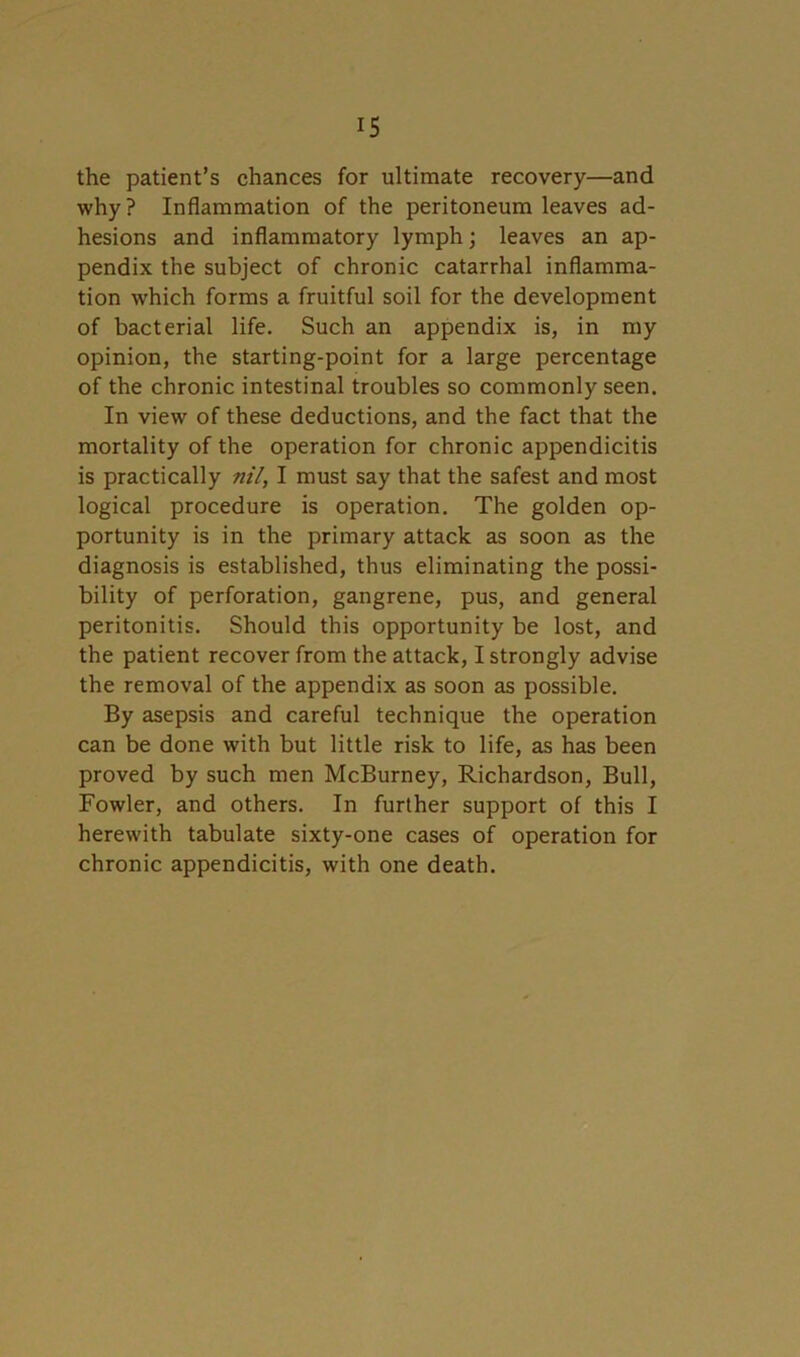 the patient’s chances for ultimate recovery—and why? Inflammation of the peritoneum leaves ad- hesions and inflammatory lymph; leaves an ap- pendix the subject of chronic catarrhal inflamma- tion which forms a fruitful soil for the development of bacterial life. Such an appendix is, in my opinion, the starting-point for a large percentage of the chronic intestinal troubles so commonly seen. In view of these deductions, and the fact that the mortality of the operation for chronic appendicitis is practically nil, I must say that the safest and most logical procedure is operation. The golden op- portunity is in the primary attack as soon as the diagnosis is established, thus eliminating the possi- bility of perforation, gangrene, pus, and general peritonitis. Should this opportunity be lost, and the patient recover from the attack, I strongly advise the removal of the appendix as soon as possible. By asepsis and careful technique the operation can be done with but little risk to life, as has been proved by such men McBurney, Richardson, Bull, Fowler, and others. In further support of this I herewith tabulate sixty-one cases of operation for chronic appendicitis, with one death.