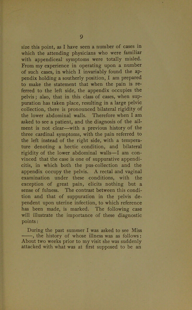 size this point, as I have seen a number of cases in which the attending physicians who were familiar with appendiceal symptoms were totally misled. From my experience in operating upon a number of such cases, in which I invariably found the ap- pendix holding a southerly position, I am prepared to make the statement that when the pain is re- ferred to the left side, the appendix occupies the pelvis; also, that in this class of cases, when sup- puration has taken place, resulting in a large pelvic collection, there is pronounced bilateral rigidity of the lower abdominal walls. Therefore when I am asked to see a patient, and the diagnosis of the ail- ment is not clear—with a previous history of the three cardinal symptoms, with the pain referred to the left instead of the right side, with a tempera- ture denoting a hectic condition, and bilateral rigidity of the lower abdominal walls—I am con- vinced that the case is one of suppurative appendi- citis, in which both the pus-collection and the appendix occupy the pelvis. A rectal and vaginal examination under these conditions, with the exception of great pain, elicits nothing but a sense of fulness. The contrast between this condi- tion and that of suppuration in the pelvis de- pendent upon uterine infection, to which reference has been made, is marked. The following case will illustrate the importance of these diagnostic points: During the past summer I was asked to see Miss , the history of whose illness was as follows: About two weeks prior to my visit she was suddenly attacked with what was at first supposed to be an