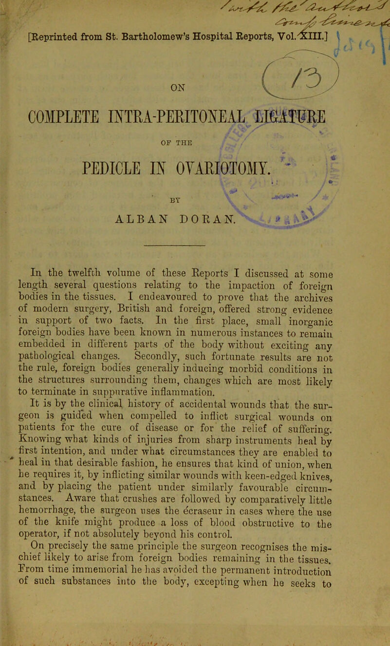 [Reprinted from St. Bartholomew’s Hospital Reports, Vol. <£lll.] ON COMPLETE INTRA-PERITONEAL LIGATURE OF THE PEDICLE IN OVARIOTOMY. BY ALBAN DO BAN. 1> ‘ V * 1» 1* a. In the twelfth volume of these Reports I discussed at some length several questions relating to the impaction of foreign bodies in the tissues. I endeavoured to prove that the archives of modern surgery, British and foreign, offered strong evidence in support of two facts. In the first place, small inorganic foreign bodies have been known in numerous instances to remain embedded in different parts of the body without exciting any pathological changes. Secondly, such fortunate results are not the rule, foreign bodies generally inducing morbid conditions in the structures surrounding them, changes which are most likely to terminate in suppurative inflammation. It is by the clinical history of accidental wounds that the sur- geon is guided when compelled to inflict surgical wounds on patients for the cure of disease or for the relief of suffering. Knowing what kinds of injuries from sharp instruments heal by ^ first intention, and under what circumstances they are enabled to Leal in that desirable fashion, he ensures that kind of union, when he requires it, by inflicting similar wounds with keen-edged knives, and by placing the patient under similarly favourable circum- stances. Aware that crushes are followed by comparatively little hemorrhage, the surgeon uses the dcraseur in cases where the use of the knife might produce a loss of blood obstructive to the operator, if not absolutely beyond his control. On precisely the same principle the surgeon recognises the mis- chief likely to arise from foreign bodies remaining in the tissues. From time immemorial he has avoided the permanent introduction of such substances into the body, excepting when he seeks to