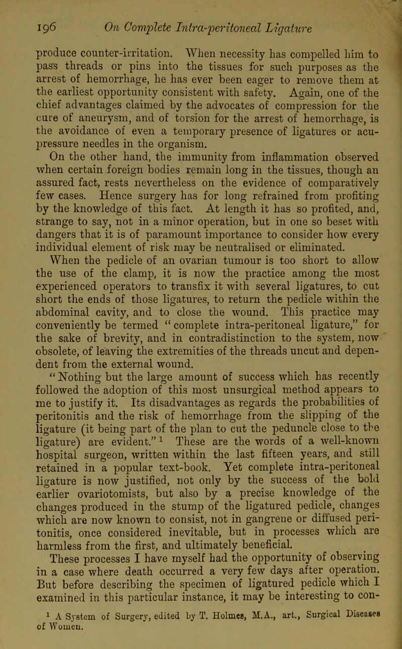 produce counter-irritation. When necessity has compelled him to pass threads or pins into the tissues for such purposes as the arrest of hemorrhage, lie has ever been eager to remove them at the earliest opportunity consistent with safety. Again, one of the chief advantages claimed by the advocates of compression for the cure of aneurysm, and of torsion for the arrest of hemorrhage, is the avoidance of even a temporary presence of ligatures or acu- pressure needles in the organism. On the other hand, the immunity from inflammation observed when certain foreign bodies remain long in the tissues, though an assured fact, rests nevertheless on the evidence of comparatively few cases. Hence surgery has for long refrained from profiting by the knowledge of this fact. At length it has so profited, and, strange to say, not in a minor operation, but in one so beset with dangers that it is of paramount importance to consider liow every individual element of risk may be neutralised or eliminated. When the pedicle of an ovarian tumour is too short to allow the use of the clamp, it is now the practice among the most experienced operators to transfix it with several ligatures, to cut short the ends of those ligatures, to return the pedicle within the abdominal cavity, and to close the wound. This practice may conveniently be termed “ complete intra-peritoneal ligature,” for the sake of brevity, and in contradistinction to the system, now obsolete, of leaving the extremities of the threads uncut and depen- dent from the external wound. “Nothing but the large amount of success which has recently followed the adoption of this most unsurgical method appears to me to justify it. Its disadvantages as regards the probabilities of peritonitis and the risk of hemorrhage from the slipping of the ligature (it being part of the plan to cut the peduncle close to the ligature) are evident.” 1 These are the words of a well-known hospital surgeon, written within the last fifteen years, and still retained in a popular text-book. Yet complete intra-peritoneal ligature is now justified, not only by the success of the bold earlier ovariotomists, but also by a precise knowledge of the changes produced in the stump of the ligatured pedicle, changes which are now known to consist, not in gangrene or diffused peri- tonitis, once considered inevitable, but in processes which are harmless from the first, and ultimately beneficial. These processes I have myself had the opportunity of observing in a case where death occurred a very few days after operation. But before describing the specimen of ligatured pedicle which I examined in this particular instance, it may be interesting to con- 1 A System of Surgery, edited by T. Holmes, M.A., art., Surgical Diseases of Women.