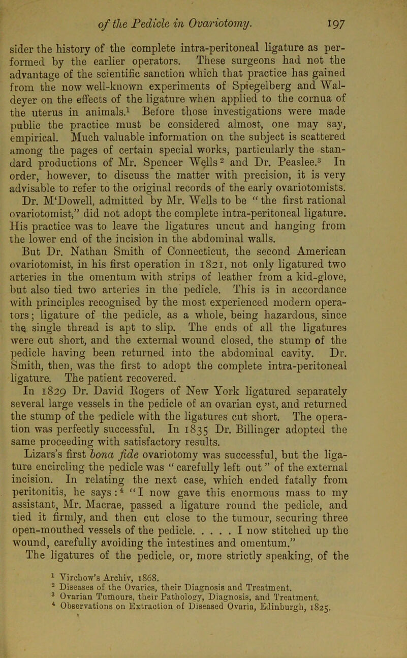 sider the history of the complete intra-peritoneal ligature as per- formed by the earlier operators. These surgeons had not the advantage of the scientific sanction which that practice has gained from the now well-known experiments of Spiegelberg and Wal- deyer on the effects of the ligature when applied to the cornua of the uterus in animals.1 Before those investigations were made public the practice must be considered almost, one may say, empirical. Much valuable information on the subject is scattered among the pages of certain special works, particularly the stan- dard productions of Mr. Spencer Wells2 and Dr. Peaslee.3 In order, however, to discuss the matter with precision, it is very advisable to refer to the original records of the early ovariotomists. Dr. M'Dowell, admitted by Mr. Wells to be “ the first rational ovariotomist,” did not adopt the complete intra-peritoneal ligature. His practice was to leave the ligatures uncut and hanging from the lower end of the incision in the abdominal walls. But Dr. Nathan Smith of Connecticut, the second American ovariotomist, in his first operation in 1821, not only ligatured two arteries in the omentum with strips of leather from a kid-glove, but also tied two arteries in the pedicle. This is in accordance with principles recognised by the most experienced modern opera- tors ; ligature of the pedicle, as a whole, being hazardous, since the single thread is apt to slip. The ends of all the ligatures were cut short, and the external wound closed, the stump of the pedicle having been returned into the abdominal cavity. Dr. Smith, then, was the first to adopt the complete intra-peritoneal ligature. The patient recovered. In 1829 Dr. David Rogers of New York ligatured separately several large vessels in the pedicle of an ovarian cyst, and returned the stump of the pedicle with the ligatures cut short. The opera- tion was perfectly successful. In 1835 Dr. Billinger adopted the same proceeding with satisfactory results. Lizars’s first bona fide ovariotomy was successful, but the liga- ture encircling the pedicle was “ carefully left out ” of the external incision. In relating the next case, which ended fatally from peritonitis, he says:4 “I now gave this enormous mass to my assistant, Mr. Macrae, passed a ligature round the pedicle, and tied it firmly, and then cut close to the tumour, securing three open-mouthed vessels of the pedicle I now stitched up the wound, carefully avoiding the intestines and omentum.” The ligatures of the pedicle, or, more strictly speaking, of the 1 Virchow’s Archiv, 1868. 2 Diseases of the Ovaries, their Diagnosis and Treatment. 3 Ovarian Tumours, their Pathology, Diagnosis, and Treatment. 4 Observations on Extraction of Diseased Ovaria, Edinburgh, 1825.