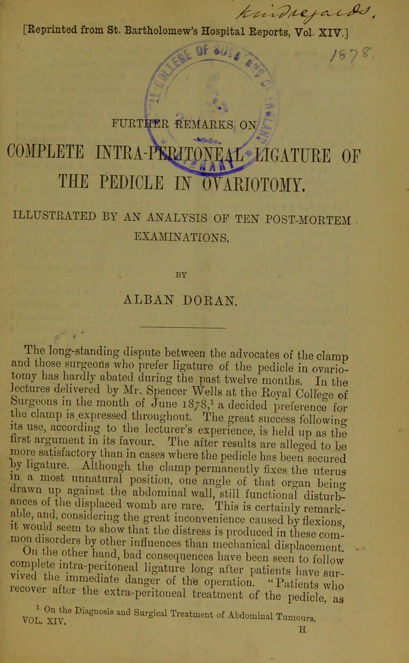 [Reprinted from St. Bartholomew’s Hospital Reports, Vol. XIV.] V iif *■}: /*? r. v*- * FURTHER REMARKS OX •+*»$*, y COMPLETE INTRA-PERITONE^L LIGATURE OF THE PEDICLE IH WARIOTOMY. ILLUSTRATED BY AX AXALYSIS OF TEX POST-MORTEM . EXAMIXATIOXS. BY ALBAN DORAN. The long-standing dispute between the advocates of the clamp and those surgeons who prefer ligature of the pedicle in ovario- tomy has hardly abated during the past twelve months. In the lectures delivered by Mr. Spencer Wells at the Royal College of Surgeons in the month of June 1878,1 a decided preference for the clamp is expressed throughout. The great success following its use, according to the lecturer’s experience, is held up as the rust argument in its favour. The after results are alleged to be more satisfactory than in cases where the pedicle has been secured ?y 1,Sature- Although the clamp permanently fixes the uterus m a most unnatural position, one angle of that organ bein«- drawn up against the abdominal wall, still functional disturb- ances of the displaced womb are rare. This is certainly remark- able, and, considering the great inconvenience caused by flexions won d seem to show that the distress is produced in these com' otbei; influences than mechanical displacement, f-mml ,er ha.nd> bad consequences have been seen to follow m pi etc intra-peritoneal ligature long after patients have sur recovei- afterTheiatet °f °Peration- “^tients who ecovei aftu the extra-peritoneal treatment of the pedicle, as VOL. Xiy6 DiaSU°SiS aUd Surgical Treatment of Abdominal Tumours. II