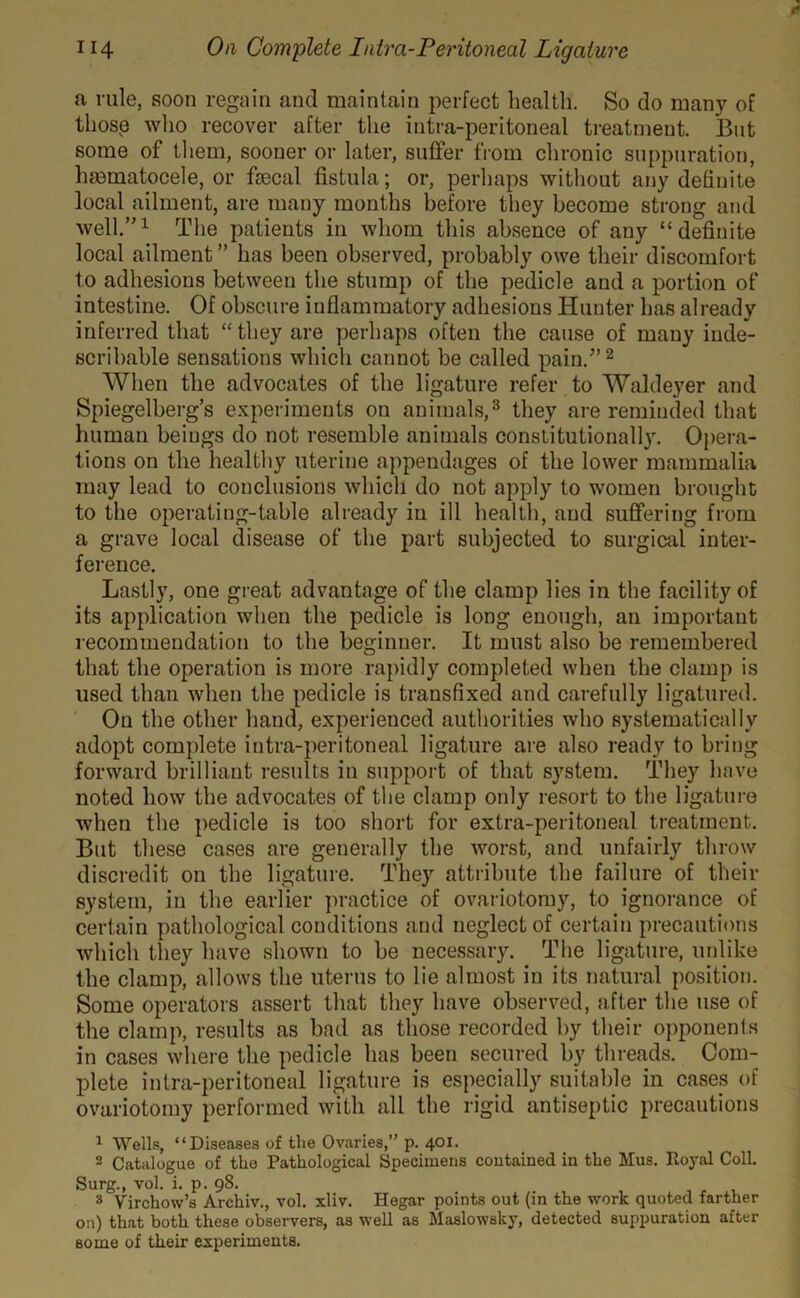 a rule, soon regain and maintain perfect health. So do many of those who recover after the intra-peritoneal treatment. But some of them, sooner or later, suffer from chronic suppuration, hmmatocele, or faecal fistula; or, perhaps without any definite local ailment, are many months before they become strong and well.’'1 The patients in whom this absence of any “definite local ailment” has been observed, probably owe their discomfort to adhesions between the stump of the pedicle and a portion of intestine. Of obscure inflammatory adhesions Hunter has already inferred that “they are perhaps often the cause of many inde- scribable sensations which cannot be called pain.” 2 When the advocates of the ligature refer to Waldeyer and Spiegelberg’s experiments on animals,3 they are reminded that human beings do not resemble animals constitutionally. Opera- tions on the healthy uterine appendages of the lower mammalia may lead to conclusions which do not apply to women brought to the operating-table already in ill health, and suffering from a grave local disease of the part subjected to surgical inter- ference. Lastly, one great advantage of the clamp lies in the facility of its application when the pedicle is long enough, an important recommendation to the beginner. It must also be remembered that the operation is more rapidly completed when the clamp is used than when the pedicle is transfixed and carefully ligatured. On the other hand, experienced authorities who systematically adopt complete intra-peritoneal ligature are also ready to bring forward brilliant results in support of that system. They have noted how the advocates of the clamp only resort to the ligature when the pedicle is too short for extra-peritoneal treatment. But these cases are generally the worst, and unfairly throw discredit on the ligature. They attribute the failure of their system, in the earlier practice of ovariotomy, to ignorance of certain pathological conditions and neglect of certain precautions which they have shown to be necessary. The ligature, unlike the clamp, allows the uterus to lie almost in its natural position. Some operators assert that they have observed, after the use of the clamp, results as bad as those recorded by their opponents in cases where the pedicle has been secured by threads. Com- plete intra-peritoneal ligature is especially suitable in cases of ovariotomy performed with all the rigid antiseptic precautions 1 Wells, “Diseases of the Ovaries,” p. 401. 2 Catalogue of the Pathological Specimens contained in the Mus. Royal Coll. Surg., vol. i. p. 98. 3 Virchow’s Archiv., vol. xliv. Hegar points out (in the work quoted farther on) that both these observers, as well as Maslowsky, detected suppuration after bo me of their experiments.