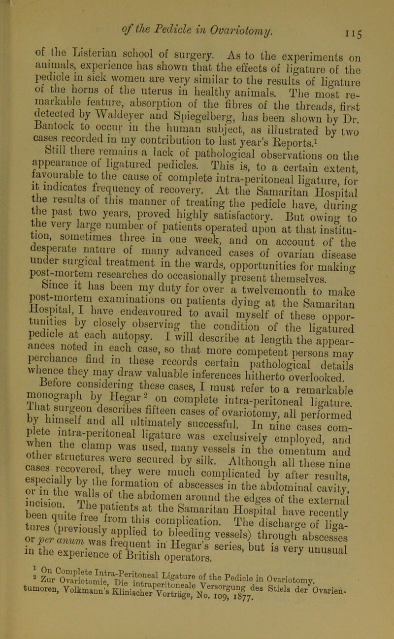 of llie Listerian scliool of surgery. As to the experiments on aui mals, expeiience 1ms shown that the effects of ligature of the pedicle in sick women are very similar to the results of ligature ot the horns of the uterus in healthy animals. The most re- markable feature, absorption of the fibres of the threads, first ( etected by W aldeyer and Spiegelberg, has been shown bv Dr. ±$antook to occur in the human subject, as illustrated by two eases recorded m my contribution to last year’s Reports.1 (1 theie remains a lack of pathological observations on the appearance ot ligatured pedicles. This is, to a certain extent lavourable to the cause of complete intra-peritoneal ligature for it indicates frequency of recovery. At the Samaritan Hospital the results ot this manner of treating the pedicle have, during the past two years, proved highly satisfactory. But owin«- tS the very large number of patients operated upon at that institu- tion, sometimes three in one week, and on account of the desperate nature of many advanced cases of ovarian disease under surgical treatment in the wards, opportunities for making post-mortem researches do occasionally present themselves femce it has beep my duty for over a twelvemonth to make £1“ examuiatlons on patients dying at the Samaritan Hosp.ta1 1 have endeavoured to avail myself of these oppor- tunities by closely observing the condition of the ligatured pedicle at each autopsy. I will describe at length the appear- ances noted in each case, so that more competent persons1 may ■erchance find m these records certain liuice they may draw valuable inferences liiiberto overlooked, ■tfetoie considering these cases, I must refer to a remarkable monograph by Hegar2 on complete intra-peritoneal ligature ihttt surgeon describes fifteen cases of ovariotomy, all performed nfet h,T ”“d/]1 ','1Vmale'>' S,,ccessf1- In nine c'.ses com- plcte intia-peritoneal ligature was exclusively employed and other si16 ?amp WaS Used’ many ve8Be]a in the omentum and cases recovered8 7° SeCUred b>; silk' Allhongh all these nine esTSiaUv bvTl’e f ley 7“ T?h ““plicated by after results, S the ™i 1 i‘T °f absCe8Se3 in tbe ^dominal cavity incision Thl r 1 abdo“e,i around the edges of the external been unite fh pr lent^t the Samaritan Hospital have recently tinesT, *vL 3ifloul Plla complication. The discharge of liga- ■ vthe redicle 1,1 tumoren, Volkmuua'i KHai.obef VoSgtHo^f.s8,/'8 StieJ“ der °™™“-