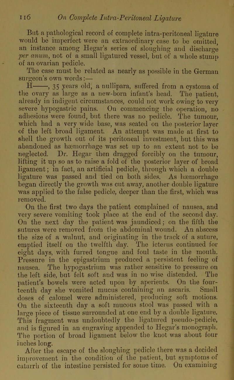 But a pathological record of complete intra-peritoneal ligature would be imperfect were an extraordinary case to be omitted, an instance among Hegar’s series of sloughing and discharge per anum, not of a small ligatured vessel, but of a whole stump of an ovarian pedicle. The case must be related as nearly as possible in the German surgeon’s own words:— Ii , 35 years old, a nullipara, suffered from a cystoma of the ovary as large as a new-born infant’s head. The patient, already in indigent circumstances, could not work owing to very severe hypogastric pains. On commencing the operation, no adhesions were found, but there was no pedicle. The tumour, which had a very wide base, was seated on the posterior layer of the left broad ligament. An attempt was made at first to shell the growth out of its peritoneal investment, but this was abandoned as haemorrhage was set up to an extent not to be neglected. Dr. Hegar then dragged forcibly on the tumour, lifting it up so as to raise a fold of the posterior layer of broad ligament; in fact, an artificial pedicle, through which a double ligature was passed and tied on both sides. As haemorrhage began directly the growth was cut away, another double ligature was applied to the false pedicle, deeper than the first, which was removed. On the first two days the patient complained of nausea, and very severe vomiting took place at the end of the second day. On the next day the patient was jaundiced; on the fifth the sutures were removed from the abdominal wound. An abscess the size of a walnut, and originating in the track of a suture, emptied itself on the twelfth day. The icterus continued for eight days, with furred tongue and foul taste in the mouth. Pressure in the epigastrium produced a persistent feeling of nausea. The hypogastrium was rather sensitive to pressure on the left side, but felt soft and was in no wise distended. The patient’s bowels were acted upon by aperients. On the four- teenth day she vomited mucus containing an ascaris. Small doses of calomel were administered, producing soft motions. On the sixteenth day a soft mucous stool was passed with a large piece of tissue surrounded at one end by a double ligature. This fragment was undoubtedly the ligatured pseudo-pedicle, and is figured in an engraving appended to Hegar’s monograph. The portion of broad ligament below the knot was about four inches long. After the escape of the sloughing pedicle there was a decided improvement in the condition of the patient, but symptoms of catarrh of the intestine persisted for some time. On examining