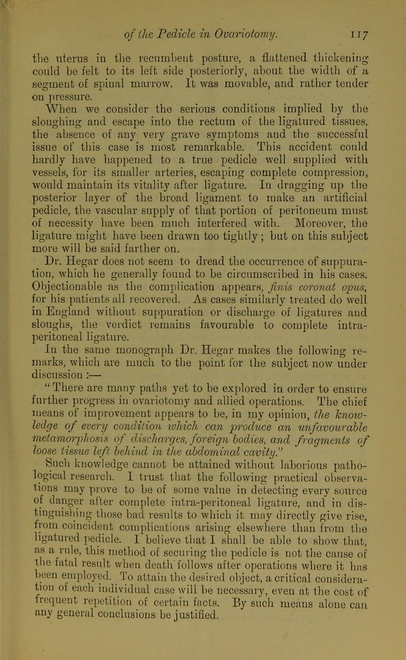 the uterus in the recumbent posture, a flattened thickening could be felt to its left side posteriorly, about the width of a segment of spinal marrow. It was movable, and rather tender on pressure. When we consider the serious conditions implied by the sloughing and escape into the rectum of the ligatured tissues, the absence of any very grave symptoms and the successful issue of this case is most remarkable. This accident could hardly have happened to a true pedicle well supplied with vessels, for its smaller arteries, escaping complete compression, would maintain its vitality after ligature. In dragging up the posterior layer of the broad ligament to make an artificial pedicle, the vascular supply of that portion of peritoneum must of necessity have been much interfered with. Moreover, the ligature might have been drawn too tightly; but on this subject more will be said farther on. Dr. Iiegar does not seem to dread the occurrence of suppura- tion, which he generally found to be circumscribed in his cases. Objectionable as the complication appears, finis coronat opus, for his patients all recovered. As cases similarly treated do well in England without suppuration or discharge of ligatures and sloughs, the verdict remains favourable to complete intra- peritoneal ligature. In the same monograph Dr. Hegar makes the following re- marks, which are much to the point for the subject now under discussion :— “There are many paths yet to be explored in order to ensure further progress in ovariotomy and allied operations. The chief means of improvement appears to be, in my opinion, the know- ledge of every condition which can produce an unfavourable metamorphosis of discharges, foreign bodies, and fragments of loose tissue left behind in the abdominal cavity.” Such knowledge cannot be attained without laborious patho- logical research. 1 trust that the following practical observa- tions may prove to be of some value in detecting every source of danger after complete iutra-peritoneal ligature, and in dis- tinguishing those bad results to which it may directly give rise, from coincident complications arising elsewhere than from the ligatured pedicle. I believe that I shall be able to show that, as a rule, this method of securing the pedicle is not the cause of the fatal result when death follows after operations where it has been employed. To attain the desired object, a critical considera- tion of each individual case will be necessary, even at the cost of frequent repetition of certain facts. By such means alone can any general conclusions be justified.
