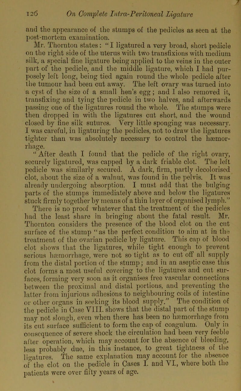 and the appearance of the stumps of the pedicles as seen at the post-mortem examination. Mr. Thornton states : “I ligatured a very broad, short pedicle on the right side of the uterus with two transfixions with medium silk, a special fine ligature being applied to the veins in the outer part of the pedicle, and the middle ligature, which I had pur- posely left long, being tied again round the whole pedicle after the tumour had been cut away. The left ovary was turned into a cyst of the size of a small hen’s egg; and I also removed it, transfixing and tying the pedicle in two halves, and afterwards passing one of the ligatures round the whole. The stumps were then dropped in with the ligatures cut short, and the wound closed by fine silk sutures. Very little sponging was necessary. I was careful, in ligaturing the pedicles, not to draw the ligatures tighter than was absolutely necessary to control the haemor- rhage. “ After death I found that the pedicle of the right ovary, securely ligatured, was capped by a dark friable clot. The left pedicle was similarly secured. A dark, firm, partly decolorised clot, about the size of a walnut, was found in the pelvis. It was already undergoing absorption. I must add that the bulging parts of the stumps immediately above and below the ligatures stuck firmly together by means of a thin layer of organised lymph.” There is no proof whatever that the treatment of the pedicles had the least share in bringing about the fatal result. Mr. Thornton considers the presence of the blood clot on the cut surface of the stump “as the perfect condition to aim at in the treatment of the ovarian pedicle by ligature. This cap of blood clot shows that the ligatures, while tight enough to prevent serious haemorrhage, were not so tight as to cut off all supply from the distal portion of the stump; and in an aseptic case this clot forms a most useful covering to the ligatures and cut sur- faces, forming very soon as it organises free vascular connections between the proximal and distal portions, and preventing the latter from injurious adhesions to neighbouring coils of intestine or other organs in seeking its blood supply.” The condition of the pedicle in Case VIII. shows that the distal part of the stump may not slough, even when there has been no haemorrhage from its cut surface sufficient to form the cap of coagulum. Only in consequence of severe shock the circulation had been very feeble after operation, which may account for the absence of bleeding, less probably due, in this instance, to great tightness of the ligatures. The same explanation may account for the absence of the clot on the pedicle in Cases I. and VI., where both the patients were over fifty years of age.