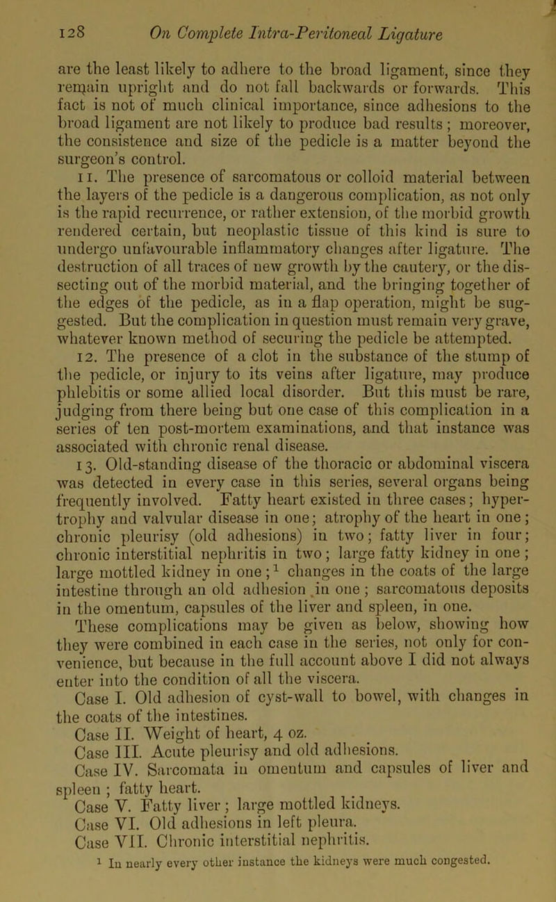 are the least likely to adhere to the broad ligament, since they remain upright and do not fall backwards or forwards. This fact is not of much clinical importance, since adhesions to the broad ligament are not likely to produce bad results ; moreover, the consistence and size of the pedicle is a matter beyond the surgeon’s control. 11. The presence of sarcomatous or colloid material between the layers of the pedicle is a dangerous complication, as not only is the rapid recurrence, or rather extension, of the morbid growth rendered certain, but neoplastic tissue of this kind is sure to undergo unfavourable inflammatory changes after ligature. The destruction of all traces of new growth by the cautery, or the dis- secting out of the morbid material, and the bringing together of the edges of the pedicle, as in a flap operation, might be sug- gested. But the complication in question must remain very grave, whatever known method of securing the pedicle be attempted. 12. The presence of a clot in the substance of the stump of the pedicle, or injury to its veins after ligature, may produce phlebitis or some allied local disorder. But this must be rare, judging from there being but one case of this complication in a series of ten post-mortem examinations, and that instance was associated with chronic renal disease. 13. Old-standing disease of the thoracic or abdominal viscera was detected in every case in this series, several organs being frequently involved. Fatty heart existed in three cases; hyper- trophy and valvular disease in one; atrophy of the heart in one ; chronic pleurisy (old adhesions) in two; fatty liver in four; chronic interstitial nephritis in two; large fatty kidney in one ; large mottled kidney in one j1 changes in the coats of the large intestine through an old adhesion in one ; sarcomatous deposits in the omentum, capsules of the liver and spleen, in one. These complications may be given as below, showing how they were combined in each case in the series, not only for con- venience, but because in the full account above I did not always enter into the condition of all the viscera. Case I. Old adhesion of cyst-wall to bowel, with changes in the coats of the intestines. Case II. Weight of heart, 4 oz. Case III. Acute pleurisy and old adhesions. Case IV. Sarcomata iu omeutum and capsules of liver and spleen ; fatty heart. Case V. Fatty liver ; large mottled kidneys. Case VI. Old adhesions in left pleura. Case VII. Chronic interstitial nephritis. 1 la nearly every other instance the kidneys were much congested.