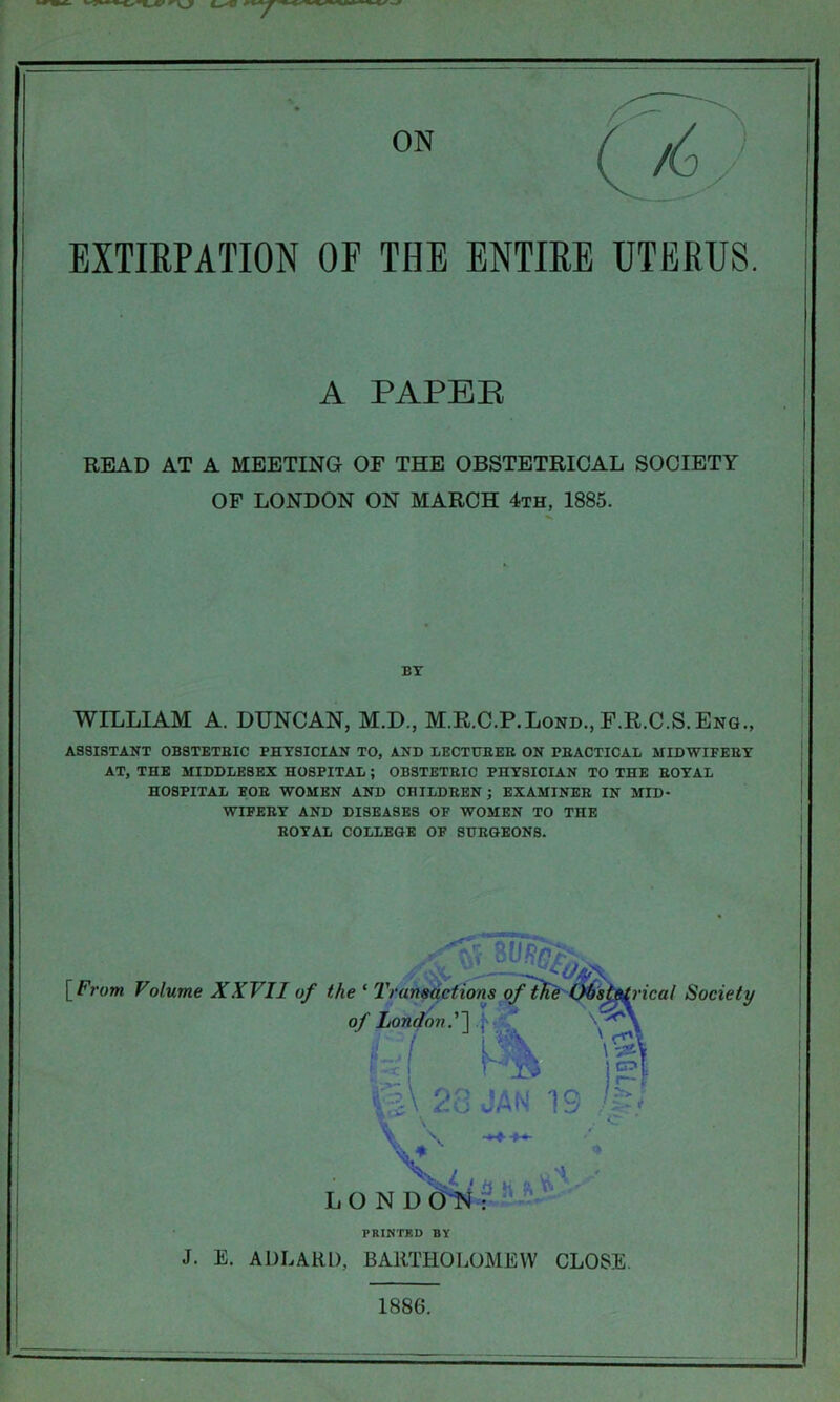 EXTIRPATION OF THE ENTIRE UTERUS. READ AT A MEETING OF THE OBSTETRICAL SOCIETY OF LONDON ON MARCH 4th, 1885. WILLIAM A. DUNCAN, M.D., M.R.C.P.Lond., F.R.C.S.Eng., ASSISTANT OBSTETRIC PHYSICIAN TO, AND LECTURER ON PRACTICAL MIDWIFERY AT, THE MIDDLESEX HOSPITAL ; OBSTETRIC PHYSICIAN TO THE ROYAL HOSPITAL FOR WOMEN AND CHILDREN; EXAMINER IN MID- WIFERY AND DISEASES OF WOMEN TO THE ROYAL COLLEGE OF SURGEONS. A PAPEB BY [From Volume XXVII of PRINTED BY J. E. ADLARD, BARTHOLOMEW CLOSE. 1886.